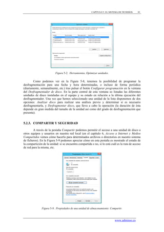 CAPÍTULO 5. EL SISTEMA DE FICHEROS     83




                          Figura 5-2. Herramientas, Optimizar unidades.


        Como podemos ver en la Figura 5-8, tenemos la posibilidad de programar la
desfragmentación para una fecha y hora determinadas, o incluso de forma periódica
(diariamente, semanalmente, etc.) tras pulsar el botón Configurar programación en la ventana
del Desfragmentador de disco. En la parte central de esta ventana so listadas las diferentes
unidades de disco instaladas en el equipo y su estado en relación a la última ejecución del
desfragmentador. Una vez que hemos seleccionado una unidad de la lista disponemos de dos
opciones: Analizar disco para realizar una análisis previo y determinar si es necesario
desfragmentarla, y Desfragmentar disco, que lleva a cabo la operación (la duración de ésta
depende en gran medida del tamaño de la unidad así como del grado de desfragmentación que
presenta).


5.2.3. COMPARTIR Y SEGURIDAD

        A través de la pestaña Compartir podemos permitir el acceso a una unidad de disco a
otros equipos y usuarios en nuestra red local (en el capítulo 6, Acceso a Internet y Medios
Compartidos vemos cómo hacerlo para determinados archivos o directorios en nuestro sistema
de ficheros). En la Figura 5-9 podemos apreciar cómo en esta pestaña es mostrado el estado de
la compartición de la unidad: si se encuentra compartida o no, si lo está cuál es la ruta de acceso
de red para la misma, etc.




               Figura 5-9. Propiedades de una unidad de almacenamiento: Compartir.



                                                                             www.adminso.es
 