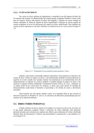 CAPÍTULO 5. EL SISTEMA DE FICHEROS   85



5.2.4. CUOTAS DE DISCO

        Las cuotas de disco realizan un seguimiento y controlan el uso del espacio de disco de
los usuarios del sistema. El administrador del sistema puede configurar Windows 8 para evitar
que los usuarios utilicen más espacio de disco del asignado y registrar un suceso cuando un
usuario sobrepase un límite de espacio de disco especificado o registrar un suceso cuando un
usuario sobrepase un nivel de advertencia de espacio de disco especificado. Para habilitar las
cuotas de disco marcamos el checkbox Habilitar la administración de cuota (véase la Figura 5-
11).




                Figura 5-11. Propiedades de una unidad de almacenamiento: Cuota.


         Además, como hemos comentado, podemos especificar varias opciones en relación a las
cuotas de disco: limitar el espacio en disco a una determinada cantidad de almacenamiento (y
registrar un evento cuando esto suceda), mostrar una advertencia en un determinado nivel de
almacenamiento (y registrar un evento), también es posible denegar el espacio en disco a los
usuarios si superan el límite establecido. Si pulsamos el botón Valores de cuota... podemos ver
el estado actual de las cuotas para los usuarios, es decir, para cada usuario la cantidad de
almacenamiento usada hasta el momento, el porcentaje y los límites de cuota y advertencia
asociados.

         Para terminar con este quinto capítulo vemos en el apartado final en qué consiste el
directorio personal en Windows 8, esto es, la estructura de directorios personalizada para los
usuarios en el sistema de ficheros.


5.3. DIRECTORIO PERSONAL
         Cuando creamos un nuevo usuario en el equipo se le asocia un directorio personal, en
el que puede almacenar cualquier fichero o directorio de forma dedicada. Este directorio
personal presenta una estructura de carpetas por defecto para almacenar de forma clasificada
distintos tipos de documentos y ficheros, que presentamos a continuación, y que podemos ver
en la Figura 5-12.




                                                                           www.adminso.es
 