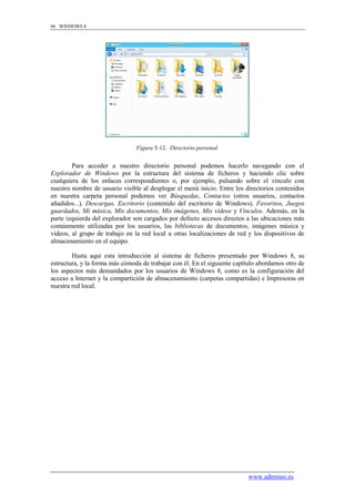 86 WINDOWS 8




                                Figura 5-12. Directorio personal.


        Para acceder a nuestro directorio personal podemos hacerlo navegando con el
Explorador de Windows por la estructura del sistema de ficheros y haciendo clic sobre
cualquiera de los enlaces correspondientes o, por ejemplo, pulsando sobre el vínculo con
nuestro nombre de usuario visible al desplegar el menú inicio. Entre los directorios contenidos
en nuestra carpeta personal podemos ver Búsquedas, Contactos (otros usuarios, contactos
añadidos...), Descargas, Escritorio (contenido del escritorio de Windows), Favoritos, Juegos
guardados, Mi música, Mis documentos, Mis imágenes, Mis vídeos y Vínculos. Además, en la
parte izquierda del explorador son cargados por defecto accesos directos a las ubicaciones más
comúnmente utilizadas por los usuarios, las bibliotecas de documentos, imágenes música y
vídeos, al grupo de trabajo en la red local u otras localizaciones de red y los dispositivos de
almacenamiento en el equipo.

        Hasta aquí esta introducción al sistema de ficheros presentado por Windows 8, su
estructura, y la forma más cómoda de trabajar con él. En el siguiente capítulo abordamos otro de
los aspectos más demandados por los usuarios de Windows 8, como es la configuración del
acceso a Internet y la compartición de almacenamiento (carpetas compartidas) e Impresoras en
nuestra red local.




                                                                          www.adminso.es
 