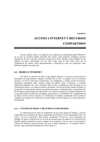 Capítulo 6

                           ACCESO A INTERNET Y RECURSOS
                                                                    COMPARTIDOS


        En este capítulo vamos a ver algunos de los aspectos de configuración para Windows 8
en los que los usuarios finales muestran más interés: cómo podemos configurar nuestros
dispositivos de red y conexión a Internet, navegar por la Web. Además, vemos también en este
capítulo las tareas relacionadas con las redes, sobre todo de área local, como son la
compartición de medios como almacenamiento o dispositivos como las impresoras entre
diferentes equipos de nuestra red.


6.1. REDES E INTERNET
        Por todos es conocido de sobra lo que supone Internet y el acceso al mismo para el
desempeño de prácticamente cualquier actividad hoy en día. A cualquier nivel es necesario
acceder a la red de redes para comunicarnos con compañeros y amigos (correo electrónico,
mensajería instantánea, redes sociales, grupos de trabajo, blogs o bitácoras...), consultar
información (páginas web, wikis, artículos y libros online...), trabajar, por pura diversión, etc. A
continuación vamos a ver cómo es posible conectarnos a la red con nuestro equipo Windows 8,
conociendo las herramientas básicas que proporciona para su administración y monitorización.
El navegador proporcionado por Microsoft en sus sistemas operativos es Internet Explorer, por
lo que presentamos también las principales características y posibilidades de configuración en
su última versión, Internet Explorer 10. Finalizamos el capítulo comentando cómo de fácil es
compartir una carpeta en la red local de nuestro hogar con otros equipos, así como dispositivos
de impresión.



6.1.1. CENTRO DE REDES Y RECURSOS COMPARTIDOS

        La administración de tanto los dispositivos de red como grupos de trabajo y recursos
compartidos la encontramos de forma centralizada en Windows 8 en el denominado Centro de
redes y recursos compartidos. Para abrirlo, accedemos al Panel de control pulsando, por
ejemplo, la opción Configuración en la cinta de opciones que nos aparece en la derecha de la
pantalla cuando acercamos el cursor a alguna de sus esquinas. Una vez que se nos muestra la
ventana del Panel de control hacemos clic con el botón izquierdo en la categoría Redes e
Internet, cuyo contenido lo podemos ver en la Figura 6-1.
 