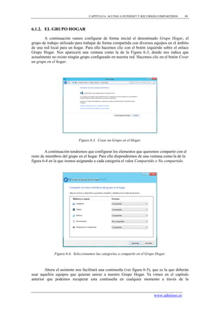 CAPÍTULO 6. ACCESO A INTERNET Y RECURSOS COMPARTIDOS      89



6.1.2. EL GRUPO HOGAR

       A continuación vamos configurar de forma inicial el denominado Grupo Hogar, el
grupo de trabajo utilizado para trabajar de forma compartida con diversos equipos en el ámbito
de una red local para un hogar. Para ello hacemos clic con el botón izquierdo sobre el enlace
Grupo Hogar. Nos aparecerá una ventana como la de la Figura 6-3, donde nos indica que
actualmente no existe ningún grupo configurado en nuestra red. Hacemos clic en el botón Crear
un grupo en el hogar.




                             Figura 6-3. Crear un Grupo en el Hogar.


        A continuación tendremos que configurar los elementos que queremos compartir con el
resto de miembros del grupo en el hogar. Para ello dispondremos de una ventana como la de la
figura 6-4 en la que iremos asignando a cada categoría el valor Compartido o No compartido.




              Figura 6-4. Seleccionamos las categorías a compartir en el Grupo Hogar.



        Ahora el asistente nos facilitará una contraseña (ver figura 6-5), que es la que deberán
usar aquellos equipos que quieran unirse a nuestro Grupo Hogar. Ya vimos en el capítulo
anterior que podemos recuperar esta contraseña en cualquier momento a través de la


                                                                             www.adminso.es
 