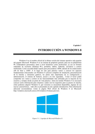 Capítulo 1

                                   INTRODUCCIÓN A WINDOWS 8


        Windows 8 es el nombre oficial de la última versión del sistema operativo más popular
del gigante Microsoft. Windows 8 es un sistema de propósito general, para uso en plataformas
PC (ordenadores personales), tanto a nivel doméstico como profesional, ya sea en formato
ordenador de escritorio (Desktop PC), portátiles, tablets, netbooks, servidores o centros
multimedia. Como novedad añade soporte para procesadores ARM, además de los tradicionales
x86 de Intel y AMD. A lo largo de esta guía práctica vamos a conocer los aspectos
fundamentales relacionados con Windows 8: proceso completo de instalación, personalización
de la interfaz y elementos gráficos, las partes más importantes de su configuración y
administración, el sistema de ficheros, acceso a la red, seguridad,... Como el lector podrá
comprobar nos vamos a centrar en las funcionalidades más utilizadas por la mayoría de los
usuarios y siempre desde un punto de vista práctico. Antes de instalar Windows 8 es necesario
conocer cierta información para situarnos: cuáles son los requisitos para su puesto en marcha,
cómo podemos adquirir Windows 8, qué versiones se encuentran disponibles, algunas de sus
nuevas características... todo ello es presentado en este capítulo introductorio. Para información
adicional recomendamos visitar la página Web oficial de Windows 8 en Microsoft:
http://windows.microsoft.com/es-ES/windows-8/release-preview.




                           Figura 1-1. Logotipo de Microsoft Windows 8.
 