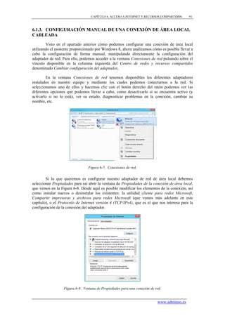 CAPÍTULO 6. ACCESO A INTERNET Y RECURSOS COMPARTIDOS      91



6.1.3. CONFIGURACIÓN MANUAL DE UNA CONEXIÓN DE ÁREA LOCAL
CABLEADA

        Visto en el apartado anterior cómo podemos configurar una conexión de área local
utilizando el asistente proporcionado por Windows 8, ahora analizamos cómo es posible llevar a
cabo la configuración de forma manual, manipulando directamente la configuración del
adaptador de red. Para ello, podemos acceder a la ventana Conexiones de red pulsando sobre el
vínculo disponible en la columna izquierda del Centro de redes y recursos compartidos
denominado Cambiar configuración del adaptador.

        En la ventana Conexiones de red tenemos disponibles los diferentes adaptadores
instalados en nuestro equipo y mediante los cuales podemos conectarnos a la red. Si
seleccionamos uno de ellos y hacemos clic con el botón derecho del ratón podemos ver las
diferentes opciones que podemos llevar a cabo, como desactivarlo si se encuentra activo (y
activarlo si no lo está), ver su estado, diagnosticar problemas en la conexión, cambiar su
nombre, etc.




                                 Figura 6-7. Conexiones de red.


        Si lo que queremos es configurar nuestro adaptador de red de área local debemos
seleccionar Propiedades para así abrir la ventana de Propiedades de la conexión de área local,
que vemos en la Figura 6-8. Desde aquí es posible modificar los elementos de la conexión, así
como instalar nuevos o desinstalar los existentes: la utilidad cliente para redes Microsoft,
Compartir impresoras y archivos para redes Microsoft (que vemos más adelante en este
capítulo), o el Protocolo de Internet versión 4 (TCP/IPv4), que es el que nos interesa para la
configuración de la conexión del adaptador.




                  Figura 6-8. Ventana de Propiedades para una conexión de red.


                                                                           www.adminso.es
 