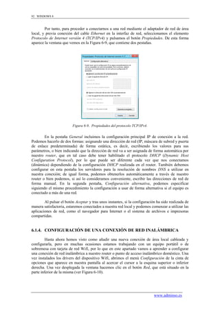 92 WINDOWS 8



        Por tanto, para proceder a conectarnos a una red mediante el adaptador de red de área
local, y previa conexión del cable Ethernet en la interfaz de red, seleccionamos el elemento
Protocolo de Internet versión 4 (TCP/IPv4) y pulsamos el botón Propiedades. De esta forma
aparece la ventana que vemos en la Figura 6-9, que contiene dos pestañas.




                         Figura 6-9. Propiedades del protocolo TCP/IPv4.


        En la pestaña General incluimos la configuración principal IP de conexión a la red.
Podemos hacerlo de dos formas: asignando una dirección de red (IP, máscara de subred y puerta
de enlace predeterminada) de forma estática, es decir, escribiendo los valores para sus
parámetros, o bien indicando que la dirección de red va a ser asignada de forma automática por
nuestro router, que en tal caso debe tener habilitado el protocolo DHCP (Dynamic Host
Configuration Protocol), por lo que puede ser diferente cada vez que nos conectamos
(dinámica) dependiendo de la configuración DHCP realizada en el router. También debemos
configurar en esta pestaña los servidores para la resolución de nombres DNS a utilizar en
nuestra conexión; de igual forma, podemos obtenerlos automáticamente a través de nuestro
router o bien podemos, si así lo consideramos conveniente, escribir las direcciones de red de
forma manual. En la segunda pestaña, Configuración alternativa, podemos especificar
siguiendo el mismo procedimiento la configuración a usar de forma alternativa si el equipo es
conectado a más de una red.

        Al pulsar el botón Aceptar y tras unos instantes, si la configuración ha sido realizada de
manera satisfactoria, estaremos conectados a nuestra red local y podemos comenzar a utilizar las
aplicaciones de red, como el navegador para Internet o el sistema de archivos e impresoras
compartidas.


6.1.4. CONFIGURACIÓN DE UNA CONEXIÓN DE RED INALÁMBRICA

         Hasta ahora hemos visto como añadir una nueva conexión de área local cableada y
configurarla, pero en muchas ocasiones estamos trabajando con un equipo portátil o de
sobremesa con tarjeta de red Wifi, por lo que en este apartado vamos a aprender a configurar
una conexión de red inalámbrica a nuestro router o punto de acceso inalámbrico doméstico. Una
vez instalados los drivers del dispositivo Wifi, abrimos el menú Configuración de la cinta de
opciones que aparece en nuestra pantalla al acercar el cursor a la esquina superior o inferior
derecha. Una vez desplegada la ventana hacemos clic en el botón Red, que está situado en la
parte inferior de la misma (ver Figura 6-10).




                                                                            www.adminso.es
 
