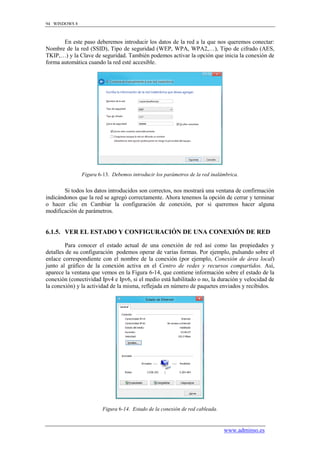 94 WINDOWS 8



       En este paso deberemos introducir los datos de la red a la que nos queremos conectar:
Nombre de la red (SSID), Tipo de seguridad (WEP, WPA, WPA2,…), Tipo de cifrado (AES,
TKIP,…) y la Clave de seguridad. También podemos activar la opción que inicia la conexión de
forma automática cuando la red esté accesible.




               Figura 6-13. Debemos introducir los parámetros de la red inalámbrica.


        Si todos los datos introducidos son correctos, nos mostrará una ventana de confirmación
indicándonos que la red se agregó correctamente. Ahora tenemos la opción de cerrar y terminar
o hacer clic en Cambiar la configuración de conexión, por si queremos hacer alguna
modificación de parámetros.


6.1.5. VER EL ESTADO Y CONFIGURACIÓN DE UNA CONEXIÓN DE RED

         Para conocer el estado actual de una conexión de red así como las propiedades y
detalles de su configuración podemos operar de varias formas. Por ejemplo, pulsando sobre el
enlace correspondiente con el nombre de la conexión (por ejemplo, Conexión de área local)
junto al gráfico de la conexión activa en el Centro de redes y recursos compartidos. Así,
aparece la ventana que vemos en la Figura 6-14, que contiene información sobre el estado de la
conexión (conectividad Ipv4 e Ipv6, si el medio está habilitado o no, la duración y velocidad de
la conexión) y la actividad de la misma, reflejada en número de paquetes enviados y recibidos.




                        Figura 6-14. Estado de la conexión de red cableada.


                                                                              www.adminso.es
 