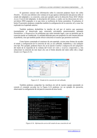 CAPÍTULO 6. ACCESO A INTERNET Y RECURSOS COMPARTIDOS        95



        Si queremos conocer más información sobre la conexión podemos hacer clic sobre
Detalles... En este caso abrimos otra ventana en la que aparece información más precisa sobre el
estado del adaptador y su conexión, como por ejemplo cuál es la dirección física MAC (Media
Access Control) del adaptador, la descripción del mismo, o cuáles son las direcciones de red y
servidores DNS asignados si es que éstos se recibieron de forma automática. Si pulsamos el
botón Propiedades podemos comprobar también la configuración de la conexión, tal y como fue
explicado en el apartado anterior.

        También podemos deshabilitar la interfaz de red por el motivo que queramos
(normalmente es desactivada para reiniciarla activándola posteriormente) pulsando
Deshabilitar, o Diagnosticar los problemas que estén teniendo lugar y que no permiten que la
conexión pueda ser establecida. La utilidad dedicada para este propósito no sólo intenta detectar
el problema, sino que también puede ofrecer soluciones al usuario que permiten resolverlo.

        Como hemos comentado al comienzo de esta apartado, existen otras formas de acceder
al estado y configuración de la conexión de red, ya sea cableada, inalámbrica, o de cualquier
otro tipo. Por ejemplo, podemos hacer clic en la opción Cambiar configuración del adaptador
del menú de la izquierda de la ventana del Centro de redes y recursos compartidos y, tras
seleccionar la conexión de red, hacer clic con el botón derecho del ratón sobre ella y elegir
Estado (ver Figura 6-15).




                        Figura 6-15. Estado de la conexión de red cableada.


       También podemos comprobar las interfaces de red de nuestro equipo ejecutando en
consola el comando ipconfig (en la Figura 6-16 podemos ver un ejemplo de ejecución,
observando la configuración de red para la conexión de área local).




                Figura 6-16. Información acerca del estado de una conexión de red.



                                                                              www.adminso.es
 