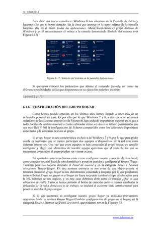 96 WINDOWS 8



        Para abrir una nueva consola en Windows 8 nos situamos en la Pantalla de Inicio y
hacemos clic con el botón derecho. En la cinta que aparece en la parte inferior de la pantalla
hacemos clic en el botón Todas las aplicaciones. Ahora localizamos el grupo Sistema de
Windows y en él encontraremos el enlace a la consola denominado Símbolo del sistema (ver
Figura 6-17)




                   Figura 6-17. Símbolo del sistema en la pantalla Aplicaciones.


        Si queremos conocer los parámetros que admite el comando ipconfig así como las
diferentes posibilidades de las que disponemos en su ejecución podemos escribir:

ipconfig /?


6.1.6. CONFIGURACIÓN DEL GRUPO HOGAR

        Como hemos podido apreciar, en los últimos años hemos llegado a tener más de un
ordenador personal en casa. Es por ello por lo que Windows 7 y 8, a diferencia de versiones
anteriores de los sistemas operativos de Microsoft, han incluido importantes mejoras en lo que a
redes locales de ámbito doméstico (tanto cableadas como wireless) se refiere, permitiendo que
sea más fácil y útil la configuración de ficheros compartidos entre los diferentes dispositivos
conectados y la conexión de éstos al grupo.

        El grupo hogar es una característica exclusiva de Windows 7 y 8, por lo que para poder
usarla es necesario que al menos participen dos equipos o dispositivos en la red con estos
sistemas operativos. Una vez que estos equipos se han conectado al grupo hogar, es sencillo
configurar y elegir qué elementos de nuestro equipo queremos que el resto de los que se
encuentran conectados al grupo puedan ver y tener acceso.

        En apartados anteriores hemos visto como configurar nuestra conexión de área local,
como conectar una red local de tipo doméstico y poner en marcha y configurar el Grupo Hogar.
También podemos hacerlo abriendo el Panel de control y en la categoría Redes e Internet
seleccionar Grupo Hogar. En esta ventana entonces se nos avisa de que efectivamente ni
tenemos creado un grupo hogar ni nos encontramos conectado a ninguno, por lo que pinchamos
sobre el botón Crear un grupo en el hogar (si fuera necesario cambiar el tipo de ubicación para
la red, también se nos sugiere, y en este caso debemos abrir antes el vínculo ¿Qué es una
ubicación de red?). Tanto si hemos pulsado el botón de creación como si hemos cambiado la
ubicación de la red a doméstica o de trabajo, se iniciará el asistente visto anteriormente para
poner en marcha el grupo hogar.

        Si lo que queremos es configurar nuestro grupo hogar ya instalado previamente
operamos desde la ventana Grupo Hogar/Cambiar configuración de grupo en el hogar, en la
categoría Redes e Internet del Panel de control, que podemos ver en la Figura 6-18.



                                                                              www.adminso.es
 