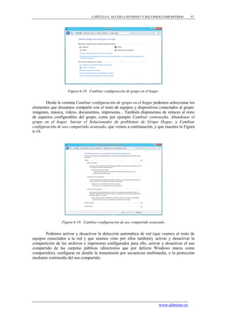 CAPÍTULO 6. ACCESO A INTERNET Y RECURSOS COMPARTIDOS      97




                    Figura 6-18. Cambiar configuración de grupo en el hogar.


        Desde la ventana Cambiar configuración de grupo en el hogar podemos seleccionar los
elementos que deseamos compartir con el resto de equipos y dispositivos conectados al grupo:
imágenes, música, vídeos, documentos, impresoras... También disponemos de enlaces al resto
de aspectos configurables del grupo, como por ejemplo Cambiar contraseña, Abandonar el
grupo en el hogar, Iniciar el Solucionador de problemas de Grupo Hogar, y Cambiar
configuración de uso compartido avanzado, que vemos a continuación, y que muestra la Figura
6-19.




                Figura 6-19. Cambiar configuración de uso compartido avanzado.


       Podemos activar y desactivar la detección automática de red (que veamos al resto de
equipos conectados a la red y que seamos visto por ellos también), activar y desactivar la
compartición de los archivos e impresoras configurados para ello, activar y desactivar el uso
compartido de las carpetas públicas (directorios que por defecto Windows marca como
compartidos), configurar en detalle la transmisión por secuencias multimedia, o la protección
mediante contraseña del uso compartido.




                                                                           www.adminso.es
 
