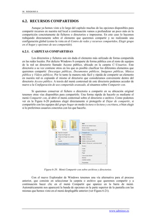 98 WINDOWS 8



6.2. RECURSOS COMPARTIDOS
        Aunque ya hemos visto a lo largo del capítulo muchas de las opciones disponibles para
compartir recursos en nuestra red local a continuación vamos a profundizar un poco más en la
compartición concretamente de ficheros o directorios e impresoras. En este caso lo hacemos
trabajando directamente sobre el elemento que queremos compartir y no realizando una
configuración global (como la vista en el Centro de redes y recursos compartidos, Elegir grupo
en el hogar y opciones de uso compartido).

6.2.1. CARPETAS COMPARTIDAS

         Los directorios y ficheros son sin duda el elemento más utilizado de forma compartida
en las redes locales. Por defecto Windows 8 comparte de forma pública con el resto de equipos
de la red un directorio llamado Acceso público, ubicado en la carpeta C:Usuarios. Este
directorio a su vez contiene otros en los que es posible clasificar los diferentes elementos que
queremos compartir: Descargas públicas, Documentos públicos, Imágenes públicas, Música
pública y Vídeos públicos. Por lo tanto la manera más fácil y rápida de compartir un elemento
en nuestra red es copiando el mismo al directorio que consideramos conveniente dentro del
directorio Acceso público. A través del menú contextual de este directorio podemos acceder de
nuevo a la Configuración de uso compartido avanzado, al situarnos sobre Compartir con.

         Si queremos conservar el fichero o directorio a compartir en su ubicación original
tenemos otras vías disponibles para compartirlo. Una forma rápida de hacerlo es mediante el
menú Compartir con, al abrir el menú contextual sobre el directorio o archivo. Como podemos
ver en la Figura 6-20 podemos elegir directamente si protegerlo al Dejar de compartir, si
compartirlo con los equipos del grupo hogar en modo lectura o lectura y escritura, o bien elegir
si lo preferimos usuarios concretos con los que hacerlo.




                  Figura 6-20. Menú Compartir con sobre archivos y directorios.


        Con el nuevo Explorador de Windows tenemos una vía alternativa para el proceso
anterior, que consiste en seleccionar la carpeta o archivo que queremos compartir y a
continuación hacer clic en el menú Compartir que aparece en la barra de menú.
Automáticamente nos aparecerá la banda de opciones en la parte superior de la pantalla con las
mismas que hemos visto en el menú desplegable anterior (ver Figura 6-21).




                                                                            www.adminso.es
 