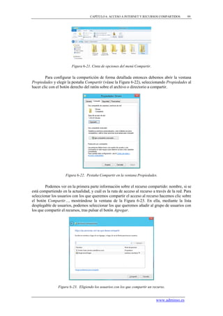 CAPÍTULO 6. ACCESO A INTERNET Y RECURSOS COMPARTIDOS        99




                        Figura 6-21. Cinta de opciones del menú Compartir.


        Para configurar la compartición de forma detallada entonces debemos abrir la ventana
Propiedades y elegir la pestaña Compartir (véase la Figura 6-22), seleccionando Propiedades al
hacer clic con el botón derecho del ratón sobre el archivo o directorio a compartir.




                    Figura 6-22. Pestaña Compartir en la ventana Propiedades.


        Podemos ver en la primera parte información sobre el recurso compartido: nombre, si se
está compartiendo en la actualidad, y cuál es la ruta de acceso al recurso a través de la red. Para
seleccionar los usuarios con los que queremos compartir el acceso al recurso hacemos clic sobre
el botón Compartir..., mostrándose la ventana de la Figura 6-23. En ella, mediante la lista
desplegable de usuarios, podemos seleccionar los que queremos añadir al grupo de usuarios con
los que compartir el recursos, tras pulsar el botón Agregar.




                Figura 6-23. Eligiendo los usuarios con los que compartir un recurso.


                                                                               www.adminso.es
 