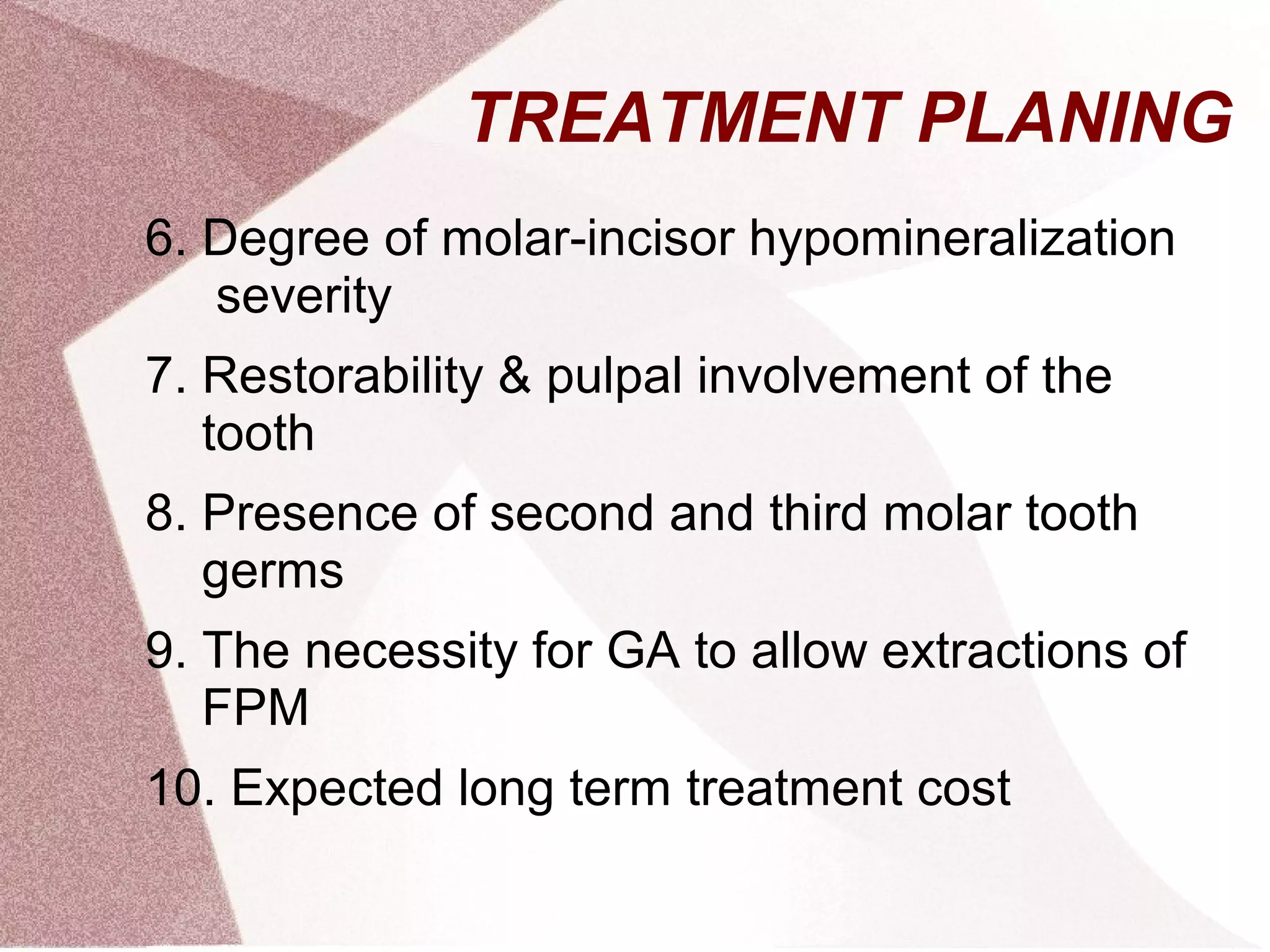 TREATMENT PLANING
6. Degree of molar-incisor hypomineralization
severity
7. Restorability & pulpal involvement of the
tooth
8. Presence of second and third molar tooth
germs
9. The necessity for GA to allow extractions of
FPM
10. Expected long term treatment cost
 