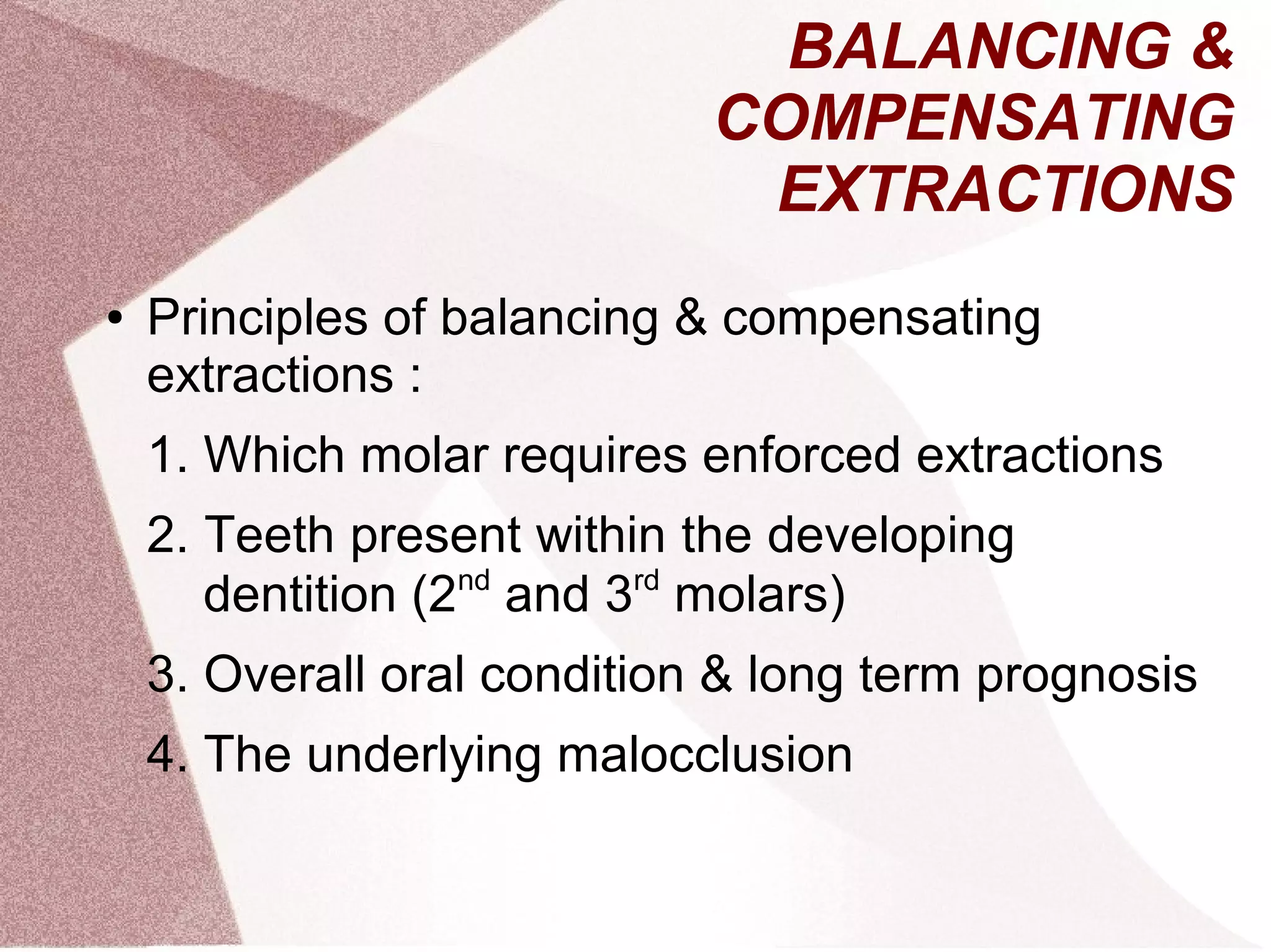 BALANCING &
COMPENSATING
EXTRACTIONS
● Principles of balancing & compensating
extractions :
1. Which molar requires enforced extractions
2. Teeth present within the developing
dentition (2nd
and 3rd
molars)
3. Overall oral condition & long term prognosis
4. The underlying malocclusion
 