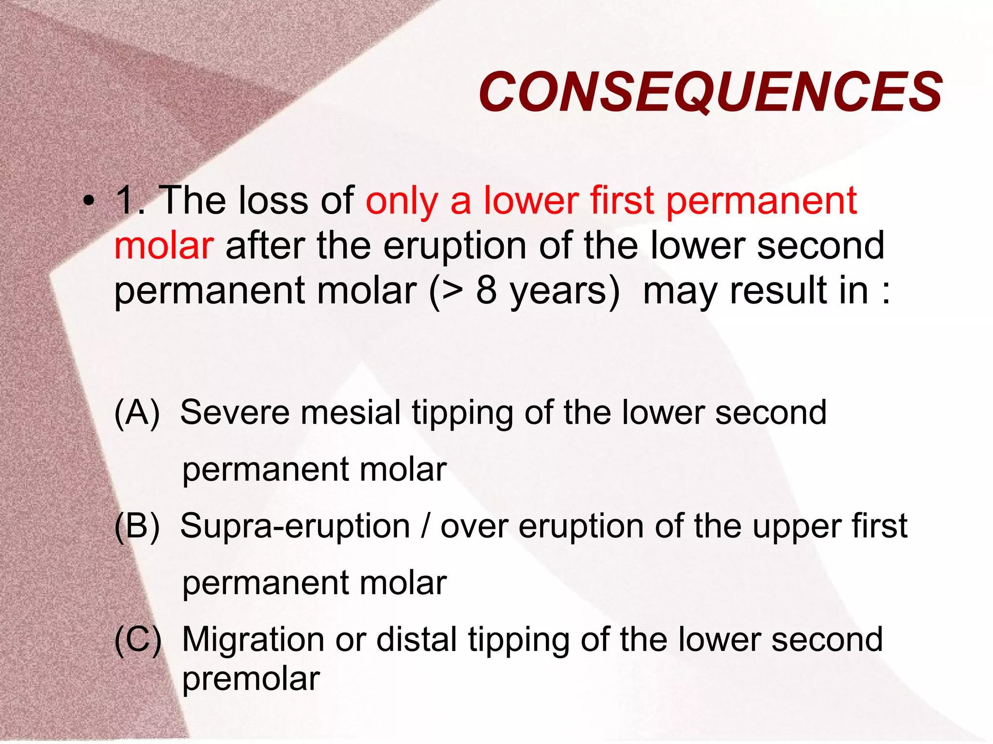 CONSEQUENCES
● 1. The loss of only a lower first permanent
molar after the eruption of the lower second
permanent molar (> 8 years) may result in :
(A) Severe mesial tipping of the lower second
permanent molar
(B) Supra-eruption / over eruption of the upper first
permanent molar
(C) Migration or distal tipping of the lower second
premolar
 