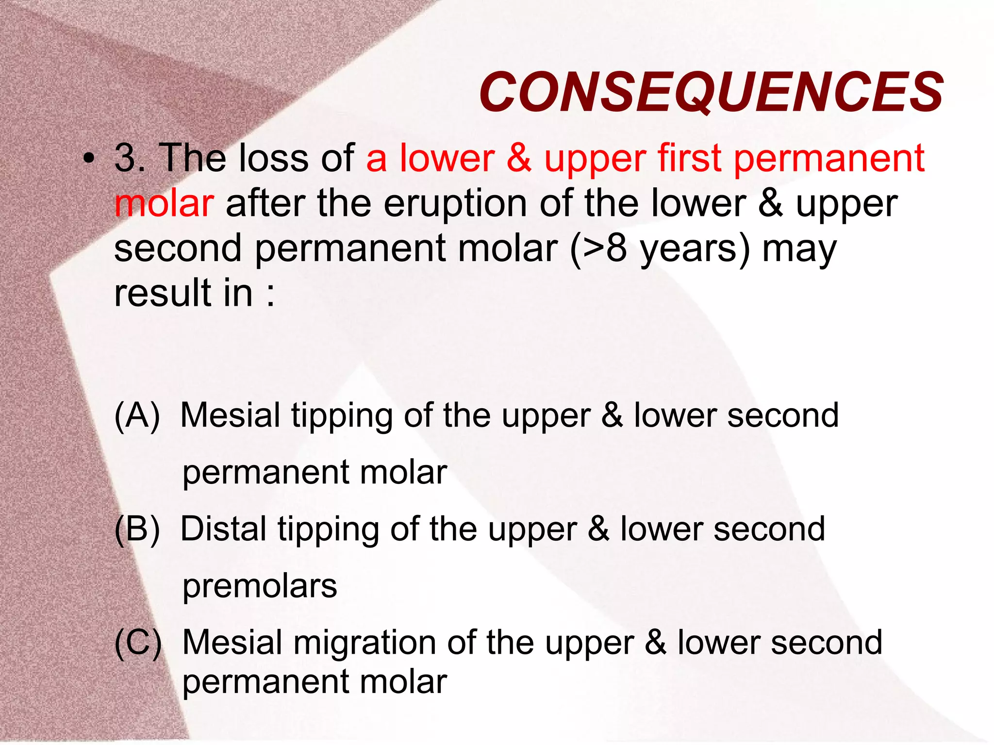CONSEQUENCES
● 3. The loss of a lower & upper first permanent
molar after the eruption of the lower & upper
second permanent molar (>8 years) may
result in :
(A) Mesial tipping of the upper & lower second
permanent molar
(B) Distal tipping of the upper & lower second
premolars
(C) Mesial migration of the upper & lower second
permanent molar
 