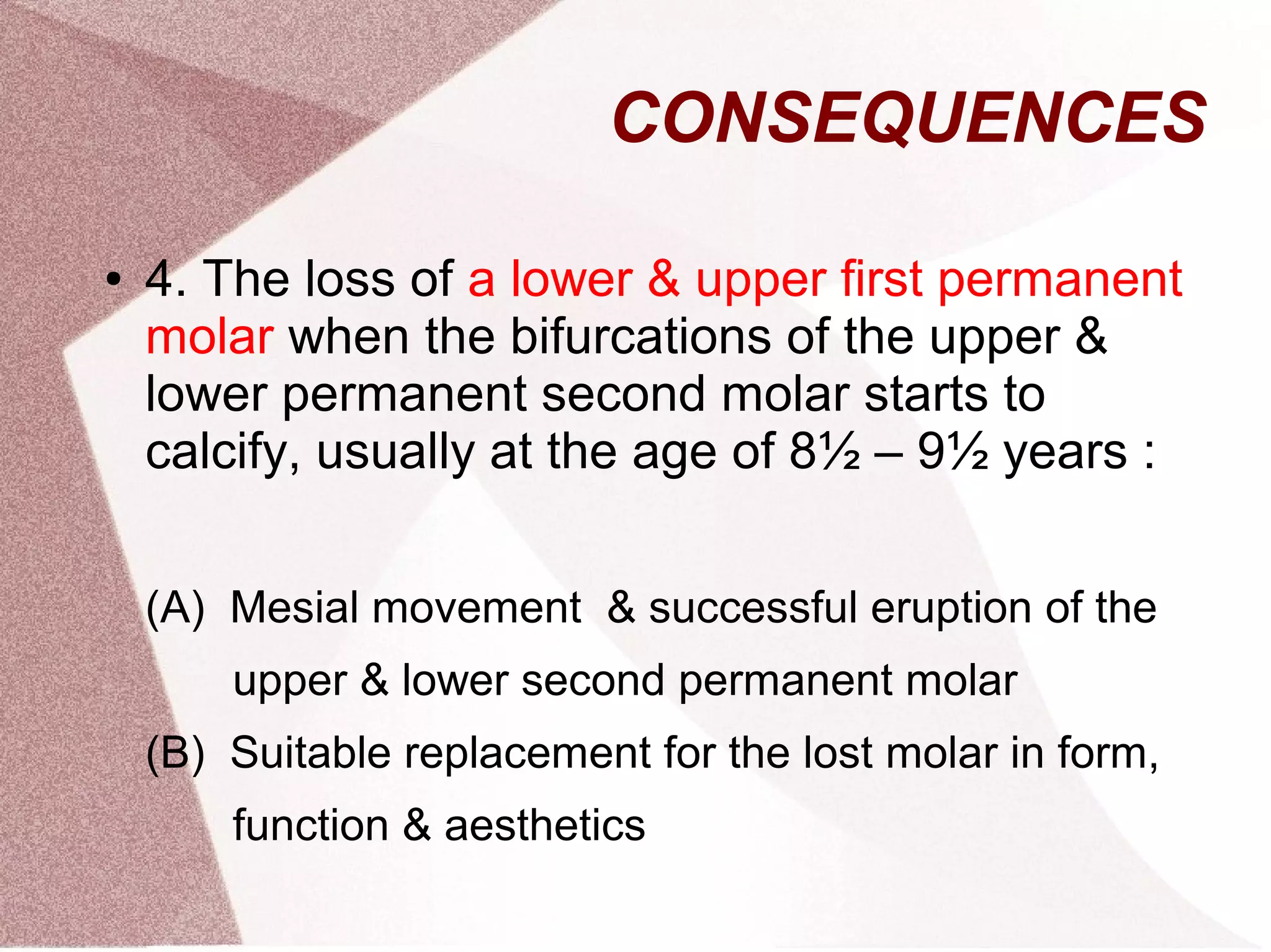 CONSEQUENCES
● 4. The loss of a lower & upper first permanent
molar when the bifurcations of the upper &
lower permanent second molar starts to
calcify, usually at the age of 8½ – 9½ years :
(A) Mesial movement & successful eruption of the
upper & lower second permanent molar
(B) Suitable replacement for the lost molar in form,
function & aesthetics
 