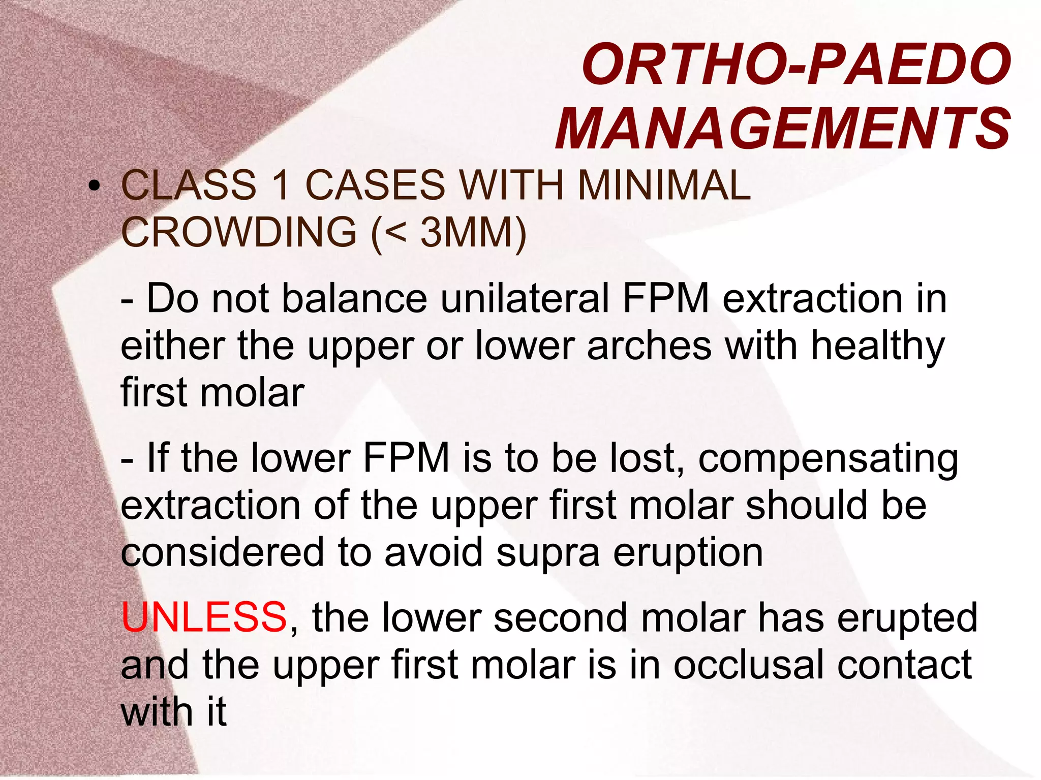 ORTHO-PAEDO
MANAGEMENTS
● CLASS 1 CASES WITH MINIMAL
CROWDING (< 3MM)
- Do not balance unilateral FPM extraction in
either the upper or lower arches with healthy
first molar
- If the lower FPM is to be lost, compensating
extraction of the upper first molar should be
considered to avoid supra eruption
UNLESS, the lower second molar has erupted
and the upper first molar is in occlusal contact
with it
 