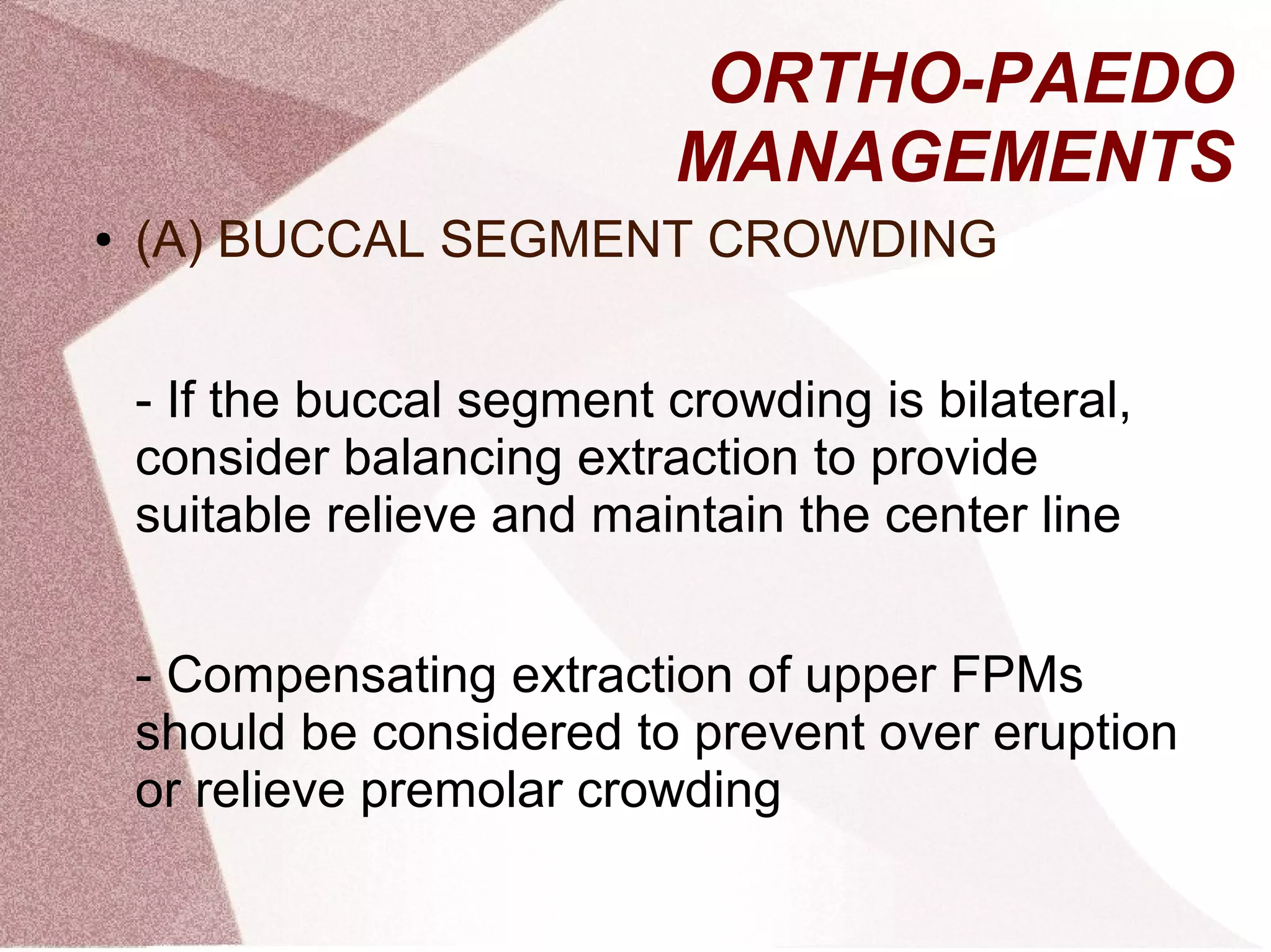 ORTHO-PAEDO
MANAGEMENTS
● (A) BUCCAL SEGMENT CROWDING
- If the buccal segment crowding is bilateral,
consider balancing extraction to provide
suitable relieve and maintain the center line
- Compensating extraction of upper FPMs
should be considered to prevent over eruption
or relieve premolar crowding
 