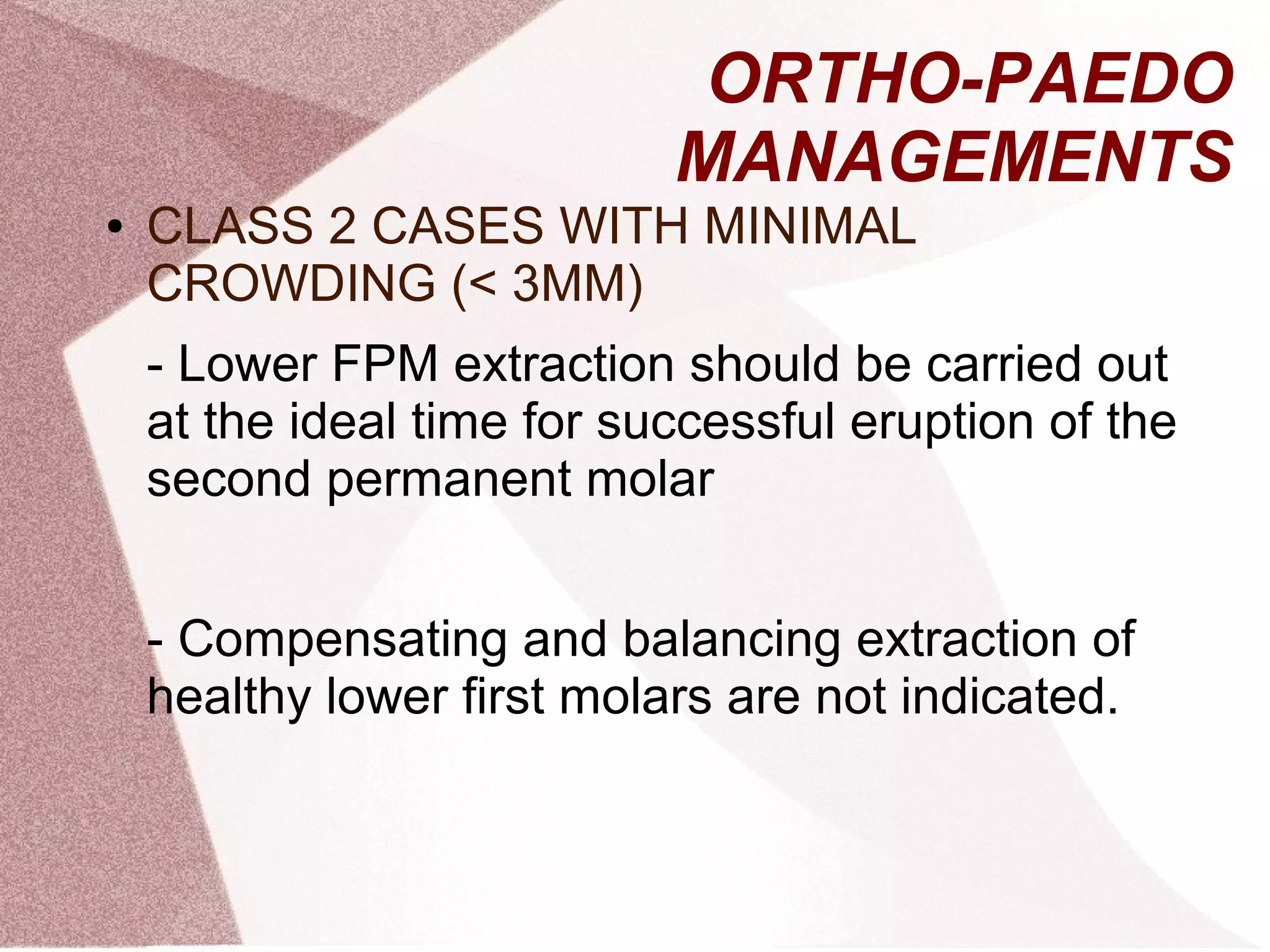 ORTHO-PAEDO
MANAGEMENTS
● CLASS 2 CASES WITH MINIMAL
CROWDING (< 3MM)
- Lower FPM extraction should be carried out
at the ideal time for successful eruption of the
second permanent molar
- Compensating and balancing extraction of
healthy lower first molars are not indicated.
 