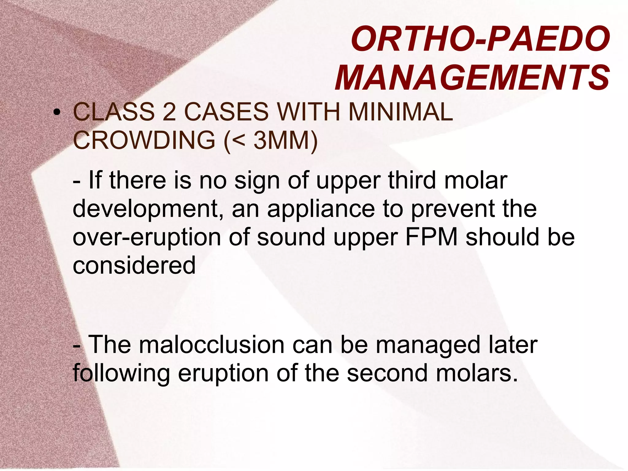 ORTHO-PAEDO
MANAGEMENTS
● CLASS 2 CASES WITH MINIMAL
CROWDING (< 3MM)
- If there is no sign of upper third molar
development, an appliance to prevent the
over-eruption of sound upper FPM should be
considered
- The malocclusion can be managed later
following eruption of the second molars.
 