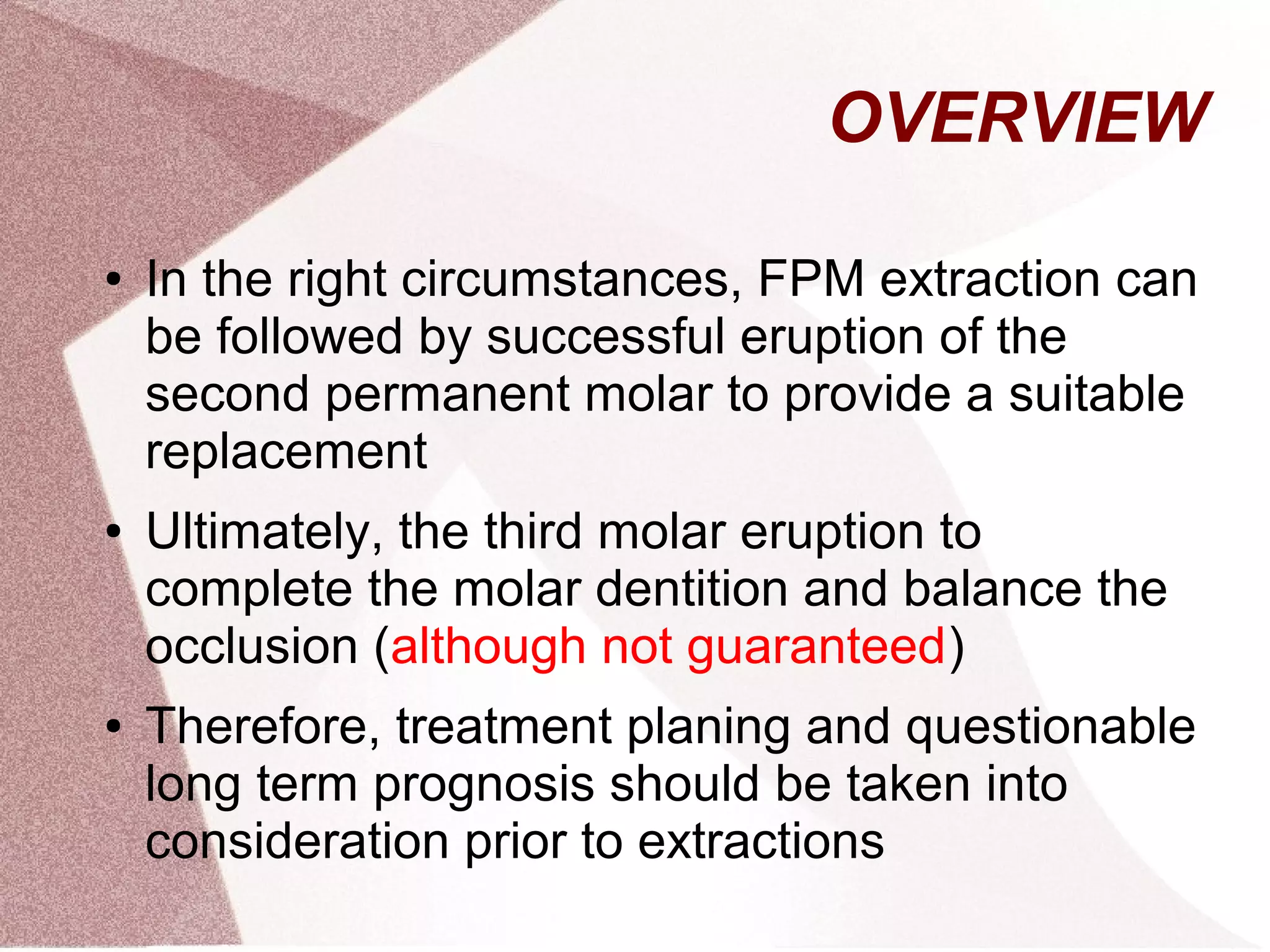 OVERVIEW
● In the right circumstances, FPM extraction can
be followed by successful eruption of the
second permanent molar to provide a suitable
replacement
● Ultimately, the third molar eruption to
complete the molar dentition and balance the
occlusion (although not guaranteed)
● Therefore, treatment planing and questionable
long term prognosis should be taken into
consideration prior to extractions
 