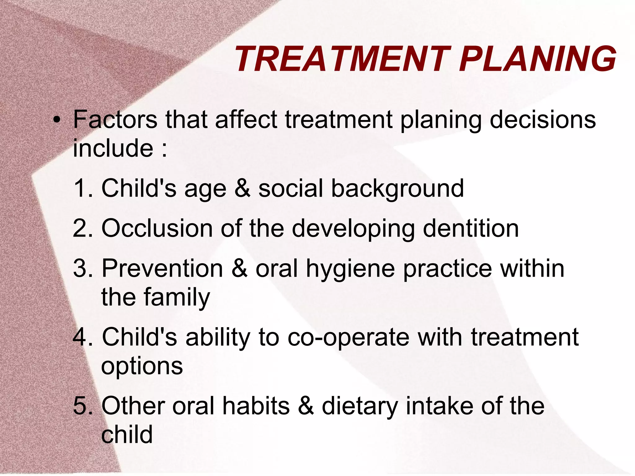 TREATMENT PLANING
● Factors that affect treatment planing decisions
include :
1. Child's age & social background
2. Occlusion of the developing dentition
3. Prevention & oral hygiene practice within
the family
4. Child's ability to co-operate with treatment
options
5. Other oral habits & dietary intake of the
child
 