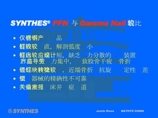 Justin Rowe  MATHYS CHINA SYNTHES ®   PFN   与 Gamma Nail 的比较 仅有不锈钢产品 髓内钉较直，解剖弧度较小 髓内钉远端较短，缺乏应力分散的设计装置 容易产生应力集中，导致股骨干疲劳骨折 近端一枚交锁钉，近端骨折块抗旋转稳定性较差 交锁器械的精确性不可靠 大量相关临床并发症报道 