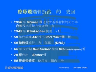Justin Rowe  MATHYS CHINA 股骨近端骨折治疗的历史回顾 1956 年 Støren 报道股骨近端骨折的死亡率 和病残率直接与保守治疗有关 1942 年 Küntscher 使用  - 钉 50 年代后期 AO 推出 95°/ 130° 角钢板 60 年代后流行动力髋部螺钉 (DHS) 60 年代后期 Küntscher 推出 CC (Condylocephalic ) 钉 70 年代出现 Ender 钉 80 年代开始逐步使用交锁髓内钉治疗 