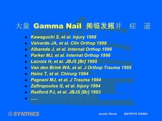 大量  Gamma Nail  相关临床并发症报道 Kawaguchi S, et al. Injury 1998 Valverde JA, et al. Clin Orthop 1998 Albareda J, et al. Internat Orthop 1996 Parker MJ, et al. Internat Orthop 1996 Lacroix H, et al. JBJS [Br] 1995 Van den Brink WA, et al. J Orthop Trauma 1995 Heinz T, et al. Chirurg 1994 Pagnani MJ, et al. J Trauma 1994 Zafiropoulos G, et al. Injury 1994 Radford PJ, et al. JBJS [Br] 1993 ...... Justin Rowe  MATHYS CHINA 