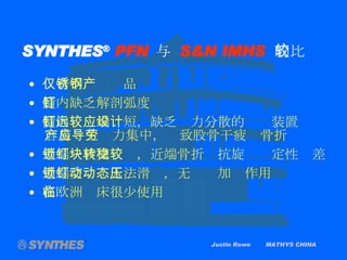 SYNTHES ®   PFN   与  S&N IMHS   的比较 Justin Rowe  MATHYS CHINA 仅有不锈钢产品 髓内钉 缺乏 解剖弧度 髓内钉远端较短，缺乏应力分散的设计装置 容易产生应力集中，导致股骨干疲劳骨折 近端一枚交锁钉，近端骨折块抗旋转稳定性较差 近端交锁钉无法滑动，无动态加压作用 在欧洲临床很少使用 