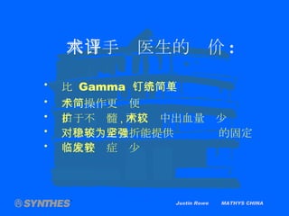 Justin Rowe  MATHYS CHINA 来自手术医生的评价 : 比  Gamma  钉系统更简单 手术操作更简便 由于不扩髓 , 所以术中出血量较少 对于不稳定骨折能提供较为坚强的固定 临床并发症较少 