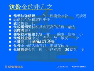 Justin Rowe  MATHYS CHINA 钛合金的非凡之处   与不锈钢相比，钛的弹性模量与骨组织更接近 组织的生物相容性更佳 感染机会较低 钛较不锈钢材料具有更高的抗疲劳能力 抗腐蚀能力较强 与不锈钢相比，钛对骨组织的生长影响较小 钛或其合金中无镍成份，故过敏反应较少 术后能进行 MRI&CT 检查 钛合金内植入物可以长期留存体内 钛及其合金的临床应用已有超过 20 年的历史 