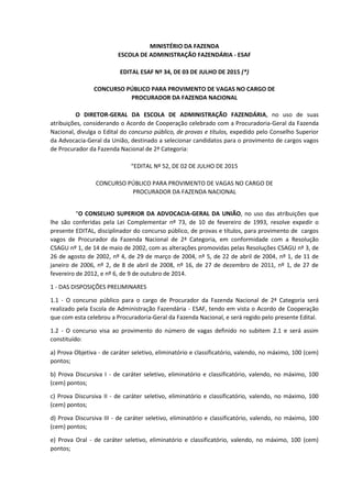 MINISTÉRIO DA FAZENDA
ESCOLA DE ADMINISTRAÇÃO FAZENDÁRIA - ESAF
EDITAL ESAF Nº 34, DE 03 DE JULHO DE 2015 (*)
CONCURSO PÚBLICO PARA PROVIMENTO DE VAGAS NO CARGO DE
PROCURADOR DA FAZENDA NACIONAL
O DIRETOR-GERAL DA ESCOLA DE ADMINISTRAÇÃO FAZENDÁRIA, no uso de suas
atribuições, considerando o Acordo de Cooperação celebrado com a Procuradoria-Geral da Fazenda
Nacional, divulga o Edital do concurso público, de provas e títulos, expedido pelo Conselho Superior
da Advocacia-Geral da União, destinado a selecionar candidatos para o provimento de cargos vagos
de Procurador da Fazenda Nacional de 2ª Categoria:
“EDITAL Nº 52, DE 02 DE JULHO DE 2015
CONCURSO PÚBLICO PARA PROVIMENTO DE VAGAS NO CARGO DE
PROCURADOR DA FAZENDA NACIONAL
“O CONSELHO SUPERIOR DA ADVOCACIA-GERAL DA UNIÃO, no uso das atribuições que
lhe são conferidas pela Lei Complementar nº 73, de 10 de fevereiro de 1993, resolve expedir o
presente EDITAL, disciplinador do concurso público, de provas e títulos, para provimento de cargos
vagos de Procurador da Fazenda Nacional de 2ª Categoria, em conformidade com a Resolução
CSAGU nº 1, de 14 de maio de 2002, com as alterações promovidas pelas Resoluções CSAGU nº 3, de
26 de agosto de 2002, nº 4, de 29 de março de 2004, nº 5, de 22 de abril de 2004, nº 1, de 11 de
janeiro de 2006, nº 2, de 8 de abril de 2008, nº 16, de 27 de dezembro de 2011, nº 1, de 27 de
fevereiro de 2012, e nº 6, de 9 de outubro de 2014.
1 - DAS DISPOSIÇÕES PRELIMINARES
1.1 - O concurso público para o cargo de Procurador da Fazenda Nacional de 2ª Categoria será
realizado pela Escola de Administração Fazendária - ESAF, tendo em vista o Acordo de Cooperação
que com esta celebrou a Procuradoria-Geral da Fazenda Nacional, e será regido pelo presente Edital.
1.2 - O concurso visa ao provimento do número de vagas definido no subitem 2.1 e será assim
constituído:
a) Prova Objetiva - de caráter seletivo, eliminatório e classificatório, valendo, no máximo, 100 (cem)
pontos;
b) Prova Discursiva I - de caráter seletivo, eliminatório e classificatório, valendo, no máximo, 100
(cem) pontos;
c) Prova Discursiva II - de caráter seletivo, eliminatório e classificatório, valendo, no máximo, 100
(cem) pontos;
d) Prova Discursiva III - de caráter seletivo, eliminatório e classificatório, valendo, no máximo, 100
(cem) pontos;
e) Prova Oral - de caráter seletivo, eliminatório e classificatório, valendo, no máximo, 100 (cem)
pontos;
 