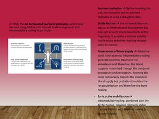 • Anatomic reduction  Before inserting the
nail, the reduction can be achieved
manually or using a reduction table.
• Stable fixation  the intramedullary nail
acts as an internal splint that controls but
does not prevent micromovements of the
fragments. It provides a relative stability
that leads to an indirect healing through
callus formation.
• Preservation of blood supply  When the
canal is not reamed, intramedullary nailing
generates minimal trauma to the
endosteum and, therefore, the blood
supply is maximized through the uninjured
endosteum and periosteum. Reaming the
canal temporarily disrupts the endosteal
blood supply but probably stimulates the
revascularization and therefore the bone
healing.
• Early, active mobilization 
Intramedullary nailing, combined with the
AO technique, provides relatively stable
fracture fixation with minimal trauma to
vascular supply.
In 1958, the AO formulated four basic principles, which have
become the guidelines for internal fixation in general, and
intramedullary nailing in particular:
 