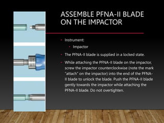 ASSEMBLE PFNA-II BLADE
ON THE IMPACTOR
• Instrument:
• Impactor
• The PFNA-II blade is supplied in a locked state.
• While attaching the PFNA-II blade on the impactor,
screw the impactor counterclockwise (note the mark
“attach” on the impactor) into the end of the PFNA-
II blade to unlock the blade. Push the PFNA-II blade
gently towards the impactor while attaching the
PFNA-II blade. Do not overtighten.
 