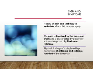 SIGN AND
SYMPTOMS
History of pain and inability to
ambulate after a fall or other injury.
The pain is localized to the proximal
thigh and is exacerbated by passive or
active attempts of hip flexion or
rotation.
Physical findings of a displaced hip
fracture are shortening and external
rotation of the extremity
Rockwood 8th ed
 