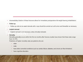 POSTOPERAT
IVE
TREATMENT
• Intramedullary fixation of these fractures allows for immediate postoperative full weight bearing rehabilitation.
• Follow-up
• Follow up visits at six-week intervals with x-rays should be carried out until union and thereafter as necessary.
• Implant removal
• Implant removal is not necessary unless clinically indicated.
• Mortality
Mortality generally occurs within the first six months after fracture; studies have shown that these rates range
from 12-37%.
Predictors of higher mortality rates are patients who are:
• older
• male
• have other comorbid conditions (such as cardiac failure, diabetes, and chronic air flow limitation)
• have cognitive disorders.
 