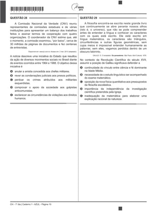 2014
CH - 1º dia | Caderno 1 - AZUL - Página 10
QUESTÃO 28
A Comissão Nacional da Verdade (CNV) reuniu
representantes de comissões estaduais e de várias
instituições para apresentar um balanço dos trabalhos
feitos e assinar termos de cooperação com quatro
organizações. O coordenador da CNV estima que, até
o momento, a comissão examinou, “por baixo”, cerca de
30 milhões de páginas de documentos e fez centenas
de entrevistas.
Disponível em: www.jb.com.br. Acesso em: 2 mar. 2013 (adaptado).
A notícia descreve uma iniciativa do Estado que resultou
da ação de diversos movimentos sociais no Brasil diante
de eventos ocorridos entre 1964 e 1988. O objetivo dessa
iniciativa é
A anular a anistia concedida aos chefes militares.
B rever as condenações judiciais aos presos políticos.
C perdoar os crimes atribuídos aos militantes
esquerdistas.
D comprovar o apoio da sociedade aos golpistas
anticomunistas.
E esclarecer as circunstâncias de violações aos direitos
humanos.
QUESTÃO 29
A filosofia encontra-se escrita neste grande livro
que continuamente se abre perante nossos olhos
(isto é, o universo), que não se pode compreender
antes de entender a língua e conhecer os caracteres
com os quais está escrito. Ele está escrito em
língua matemática, os caracteres são triângulos,
cujos meios é impossível entender humanamente as
palavras; sem eles, vagamos perdidos dentro de um
obscuro labirinto.
GALILEI, G. O ensaiador. Os pensadores. São Paulo: Abril Cultural, 1978.
A continuidade do vínculo entre ciência e fé dominante
na Idade Média.
B necessidade de o estudo linguístico ser acompanhado
do exame matemático.
C oposição da nova física quantitativa aos pressupostos
D importância da independência da investigação
E inadequação da matemática para elaborar uma
explicação racional da natureza.
*AZUL75SAB10*
 