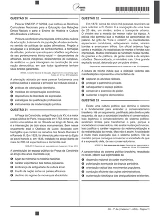 2014
CH - 1º dia | Caderno 1 - AZUL - Página 11
QUESTÃO 30
Parecer CNE/CP nº 3/2004, que instituiu as Diretrizes
Curriculares Nacionais para a Educação das Relações
Étnico-Raciais e para o Ensino de História e Cultura
Afro-Brasileira e Africana.
Procura-seoferecerumaresposta,entreoutras,naárea
da educação, à demanda da população afrodescendente,
divulgação e a produção de conhecimentos, a formação
de atitudes, posturas que eduquem cidadãos orgulhosos
de seu pertencimento étnico-racial — descendentes de
africanos, povos indígenas, descendentes de europeus,
de asiáticos — para interagirem na construção de uma
nação democrática, em que todos igualmente tenham
seus direitos garantidos.
BRASIL. Conselho Nacional de Educação. Disponível em: www.semesp.org.br.
Acesso em: 21 nov. 2013 (adaptado).
A orientação adotada por esse parecer fundamenta uma
política pública e associa o princípio da inclusão social a
A práticas de valorização identitária.
B medidas de compensação econômica.
C dispositivos de liberdade de expressão.
D
E instrumentos de modernização jurídica.
QUESTÃO 31
A Praça da Concórdia, antiga Praça Luís XV, é a maior
praça pública de Paris. Inaugurada em 1763, tinha em seu
centro uma estátua do rei. Situada ao longo do Sena, ela
é a intersecção de dois eixos monumentais. Bem nesse
cruzamento está o Obelisco de Luxor, decorado com
hieróglifos que contam os reinados dos faraós Ramsés II
e Ramsés III. Em 1829, foi oferecido pelo vice-rei do Egito
ao povo francês e, em 1836, instalado na praça diante de
mais de 200 mil espectadores e da família real.
NOBLAT, R. Disponível em: www.oglobo.com. Acesso em: 12 dez. 2012.
A constituição do espaço público da Praça da Concórdia
ao longo dos anos manifesta o(a)
A lugar da memória na história nacional.
B caráter espontâneo das festas populares.
C lembrança da antiguidade da cultura local.
D triunfo da nação sobre os países africanos.
E declínio do regime de monarquia absolutista.
QUESTÃO 32
Em 1879, cerca de cinco mil pessoas reuniram-se
para solicitar a D. Pedro II a revogação de uma taxa
de 20 réis, um vintém, sobre o transporte urbano.
O vintém era a moeda de menor valor da época. A
polícia não permitiu que a multidão se aproximasse do
palácio. Ao grito de “Fora o vintém!”, os manifestantes
espancaram condutores, esfaquearam mulas, viraram
contra a multidão. As estatísticas de mortos e feridos são
imprecisas. Muitos interesses se fundiram nessa revolta,
de grandes e de políticos, de gente miúda e de simples
cidadãos. Desmoralizado, o ministério caiu. Uma grande
explosão social, detonada por um pobre vintém.
Disponível em: www.revistadehistoria.com.br. Acesso em: 4 abr. 2014 (adaptado).
A leitura do trecho indica que a coibição violenta das
manifestações representou uma tentativa de
A capturar os ativistas radicais.
B proteger o patrimônio privado.
C salvaguardar o espaço público.
D conservar o exercício do poder.
E sustentar o regime democrático.
QUESTÃO 33
Existe uma cultura política que domina o sistema
e é fundamental para entender o conservadorismo
brasileiro. Há um argumento, partilhado pela direita e pela
esquerda, de que a sociedade brasileira é conservadora.
Isso legitimou o conservadorismo do sistema político:
existiriam limites para transformar o país, porque a
sociedade é conservadora, não aceita mudanças bruscas.
da redistribuição da renda. Mas não é assim. A sociedade
é muito mais avançada que o sistema político. Ele se
mantém porque consegue convencer a sociedade de que
é a expressão dela, de seu conservadorismo.
NOBRE, M. Dois ismos que não rimam. Disponível em: www.unicamp.br.
Acesso em: 28 mar. 2014 (adaptado).
A característica do sistema político brasileiro, ressaltada
no texto, obtém sua legitimidade da
A dispersão regional do poder econômico.
B polarização acentuada da disputa partidária.
C orientação radical dos movimentos populares.
D
E sustentação ideológica das desigualdades existentes.
*AZUL75SAB11*
 