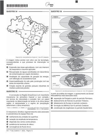 2014
CH - 1º dia | Caderno 1 - AZUL - Página 12
QUESTÃO 34
Disponível em: www.banktrack.org. Acesso em: 7 maio 2013 (adaptado).
A imagem indica pontos com ativo uso de tecnologia,
correspondentes a que processo de intervenção no
espaço?
A Expansão das áreas agricultáveis, com uso intensivo
de maquinário e insumos agrícolas.
B
da contaminação por esgoto doméstico.
C Ampliação da capacidade de geração de energia,
com alteração do ecossistema local.
D Impermeabilização do solo pela construção civil nas
áreas de expansão urbana.
E Criação recente de grandes parques industriais de
mediano potencial poluidor.
QUESTÃO 35
A convecção na Região Amazônica é um importante
mecanismo da atmosfera tropical e sua variação,
em termos de intensidade e posição, tem um papel
importante na determinação do tempo e do clima dessa
região. A nebulosidade e o regime de precipitação
determinam o clima amazônico.
FISCH, G.; MARENGO, J. A.; NOBRE, C. A. Uma revisão geral sobre o clima da Amazônia.
Acta Amazônica, v. 28, n. 2, 1998 (adaptado).
O mecanismo climático regional descrito está associado
à característica do espaço físico de
A resfriamento da umidade da superfície.
B variação da amplitude de temperatura.
C dispersão dos ventos contra-alísios.
D existência de barreiras de relevo.
E
QUESTÃO 36
Disponível em: www.telescopionaescola.pro.br. Acesso em: 3 abr. 2014 (adaptado).
A partir da análise da imagem, o aparecimento da Dorsal
Mesoatlântica está associada ao(à)
A separação da Pangeia a partir do período Permiano.
B deslocamento de fraturas no período Triássico.
C afastamento da Europa no período Jurássico.
D formação do Atlântico Sul no período Cretáceo.
E constituição de orogêneses no período Quaternário.
*AZUL75SAB12*
 