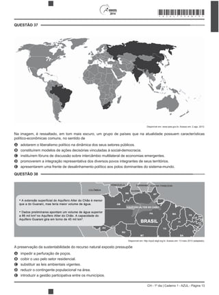 2014
CH - 1º dia | Caderno 1 - AZUL - Página 13
QUESTÃO 37
Disponível em: www.ipea.gov.br. Acesso em: 2 ago. 2013.
Na imagem, é ressaltado, em tom mais escuro, um grupo de países que na atualidade possuem características
político-econômicas comuns, no sentido de
A adotarem o liberalismo político na dinâmica dos seus setores públicos.
B constituírem modelos de ações decisórias vinculadas à social-democracia.
C instituírem fóruns de discussão sobre intercâmbio multilateral de economias emergentes.
D promoverem a integração representativa dos diversos povos integrantes de seus territórios.
E apresentarem uma frente de desalinhamento político aos polos dominantes do sistema-mundo.
QUESTÃO 38
Disponível em: http://sys2.sbgf.org.br. Acesso em: 13 maio 2013 (adaptado).
A preservação da sustentabilidade do recurso natural exposto pressupõe
A impedir a perfuração de poços.
B coibir o uso pelo setor residencial.
C substituir as leis ambientais vigentes.
D reduzir o contingente populacional na área.
E introduzir a gestão participativa entre os municípios.
*AZUL75SAB13*
 