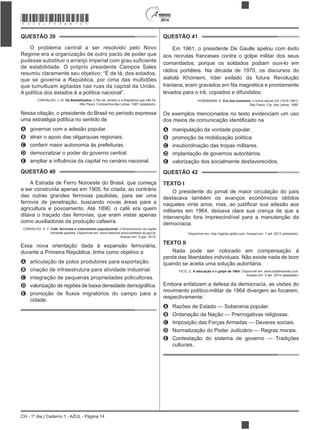 2014
CH - 1º dia | Caderno 1 - AZUL - Página 14
QUESTÃO 39
O problema central a ser resolvido pelo Novo
Regime era a organização de outro pacto de poder que
de estabilidade. O próprio presidente Campos Sales
resumiu claramente seu objetivo: “É de lá, dos estados,
que se governa a República, por cima das multidões
que tumultuam agitadas nas ruas da capital da União.
A política dos estados é a política nacional”.
CARVALHO, J. M. Os Bestializados: o Rio de Janeiro e a República que não foi.
São Paulo: Companhia das Letras, 1987 (adaptado).
Nessa citação, o presidente do Brasil no período expressa
uma estratégia política no sentido de
A governar com a adesão popular.
B atrair o apoio das oligarquias regionais.
C conferir maior autonomia às prefeituras.
D democratizar o poder do governo central.
E
QUESTÃO 40
A Estrada de Ferro Noroeste do Brasil, que começa
a ser construída apenas em 1905, foi criada, ao contrário
das outras grandes ferrovias paulistas, para ser uma
ferrovia de penetração, buscando novas áreas para a
agricultura e povoamento. Até 1890, o café era quem
ditava o traçado das ferrovias, que eram vistas apenas
como auxiliadoras da produção cafeeira.
CARVALHO, D. F. Café, ferrovias e crescimento populacional
noroeste paulista. Disponível em: www.historica.arquivoestado.sp.gov.br.
Acesso em: 2 ago. 2012.
Essa nova orientação dada à expansão ferroviária,
durante a Primeira República, tinha como objetivo a
A articulação de polos produtores para exportação.
B criação de infraestrutura para atividade industrial.
C integração de pequenas propriedades policultoras.
D
E
cidade.
QUESTÃO 41
Em 1961, o presidente De Gaulle apelou com êxito
aos recrutas franceses contra o golpe militar dos seus
comandados, porque os soldados podiam ouvi-lo em
rádios portáteis. Na década de 1970, os discursos do
aiatolá Khomeini, líder exilado da futura Revolução
levados para o Irã, copiados e difundidos.
HOBSBAWM, E. Era dos extremos: o breve século XX (1914-1991).
São Paulo: Cia. das Letras, 1995.
Os exemplos mencionados no texto evidenciam um uso
A manipulação da vontade popular.
B promoção da mobilização política.
C insubordinação das tropas militares.
D implantação de governos autoritários.
E valorização dos socialmente desfavorecidos.
QUESTÃO 42
TEXTO I
O presidente do jornal de maior circulação do país
destacava também os avanços econômicos obtidos
militares em 1964, deixava clara sua crença de que a
intervenção fora imprescindível para a manutenção da
democracia.
Disponível em: http://oglobo.globo.com. Acesso em: 1 set. 2013 (adaptado).
TEXTO II
Nada pode ser colocado em compensação à
perda das liberdades individuais. Não existe nada de bom
quando se aceita uma solução autoritária.
FICO, C. A educação e o golpe de 1964. Disponível em: www.brasilrecente.com.
Acesso em: 4 abr. 2014 (adaptado).
Embora enfatizem a defesa da democracia, as visões do
movimento político-militar de 1964 divergem ao focarem,
respectivamente:
A Razões de Estado — Soberania popular.
B Ordenação da Nação — Prerrogativas religiosas.
C Imposição das Forças Armadas — Deveres sociais.
D Normatização do Poder Judiciário — Regras morais.
E Contestação do sistema de governo — Tradições
culturais.
*AZUL75SAB14*
 