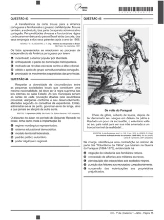 2014
CH - 1º dia | Caderno 1 - AZUL - Página 15
QUESTÃO 43
A transferência da corte trouxe para a América
portuguesa a família real e o governo da Metrópole. Trouxe
também, e sobretudo, boa parte do aparato administrativo
português. Personalidades diversas e funcionários régios
continuaram embarcando para o Brasil atrás da corte, dos
seus empregos e dos seus parentes após o ano de 1808.
NOVAIS, F. A.; ALENCASTRO, L. F. (Org.). História da vida privada no Brasil.
São Paulo: Cia. das Letras, 1997.
Os fatos apresentados se relacionam ao processo de
independência da América portuguesa por terem
A incentivado o clamor popular por liberdade.
B enfraquecido o pacto de dominação metropolitana.
C motivado as revoltas escravas contra a elite colonial.
D obtido o apoio do grupo constitucionalista português.
E provocado os movimentos separatistas das províncias.
QUESTÃO 44
Respeitar a diversidade de circunstâncias entre
as pequenas sociedades locais que constituem uma
mesma nacionalidade, tal deve ser a regra suprema das
leis internas de cada Estado. As leis municipais seriam
as cartas de cada povoação doadas pela assembleia
provincial, alargadas conforme o seu desenvolvimento,
alteradas segundo os conselhos da experiência. Então,
administrar-se-ia de perto, governar-se-ia de longe, alvo
a que jamais se atingirá de outra sorte.
BASTOS, T. A província (1870). São Paulo: Cia. Editora Nacional, 1937 (adaptado).
O discurso do autor, no período do Segundo Reinado no
Brasil, tinha como meta a implantação do
A regime monárquico representativo.
B sistema educacional democrático.
C modelo territorial federalista.
D padrão político autoritário.
E poder oligárquico regional.
QUESTÃO 45
De volta do Paraguai
Cheio de glória, coberto de louros, depois de
ter derramado seu sangue em defesa da pátria e
libertado um povo da escravidão, o voluntário volta
ao seu país natal para ver sua mãe amarrada a um
tronco horrível de realidade!...
Uma história do Brasil através da caricatura (1840-2001). Rio de Janeiro:
Letras & Expressões, 2001 (adaptado).
parte dos “Voluntários da Pátria” que lutaram na Guerra
do Paraguai (1864-1870), evidenciada na
A negação da cidadania aos familiares cativos.
B concessão de alforrias aos militares escravos.
C perseguição dos escravistas aos soldados negros.
D punição dos feitores aos recrutados compulsoriamente.
E suspensão das indenizações aos proprietários
prejudicados.
*AZUL75SAB15*
 