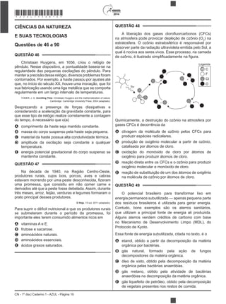 2014
CN - 1º dia | Caderno 1 - AZUL - Página 16
CIÊNCIAS DA NATUREZA
E SUAS TECNOLOGIAS
Questões de 46 a 90
QUESTÃO 46
Christiaan Huygens, em 1656, criou o relógio de
pêndulo. Nesse dispositivo, a pontualidade baseia-se na
regularidade das pequenas oscilações do pêndulo. Para
manter a precisão desse relógio, diversos problemas foram
contornados. Por exemplo, a haste passou por ajustes até
que, no início do século XX, houve uma inovação, que foi
sua fabricação usando uma liga metálica que se comporta
regularmente em um largo intervalo de temperaturas.
YODER, J. G. Unrolling Time: Christiaan Huygens and the mathematization of nature.
Cambridge: Cambridge University Press, 2004 (adaptado).
Desprezando a presença de forças dissipativas e
considerando a aceleração da gravidade constante, para
que esse tipo de relógio realize corretamente a contagem
do tempo, é necessário que o(a)
A comprimento da haste seja mantido constante.
B massa do corpo suspenso pela haste seja pequena.
C material da haste possua alta condutividade térmica.
D amplitude da oscilação seja constante a qualquer
temperatura.
E energia potencial gravitacional do corpo suspenso se
mantenha constante.
QUESTÃO 47
Na década de 1940, na Região Centro-Oeste,
produtores rurais, cujos bois, porcos, aves e cabras
uma promessa, que consistiu em não comer carne e
derivados até que a peste fosse debelada. Assim, durante
três meses, arroz, feijão, verduras e legumes formaram o
prato principal desses produtores.
O Hoje, 15 out. 2011 (adaptado).
se submeteram durante o período da promessa, foi
importante eles terem consumido alimentos ricos em
A vitaminas A e E.
B frutose e sacarose.
C aminoácidos naturais.
D aminoácidos essenciais.
E ácidos graxos saturados.
QUESTÃO 48
na atmosfera pode provocar depleção de ozônio (O3
) na
estratosfera. O ozônio estratosférico é responsável por
absorver parte da radiação ultravioleta emitida pelo Sol, a
qual é nociva aos seres vivos. Esse processo, na camada
+
+
h
Legenda
C
F
CI
O
Quimicamente, a destruição do ozônio na atmosfera por
gases CFCs é decorrência da
A clivagem da molécula de ozônio pelos CFCs para
produzir espécies radicalares.
B produção de oxigênio molecular a partir de ozônio,
catalisada por átomos de cloro.
C oxidação do monóxido de cloro por átomos de
oxigênio para produzir átomos de cloro.
D reação direta entre os CFCs e o ozônio para produzir
oxigênio molecular e monóxido de cloro.
E reação de substituição de um dos átomos de oxigênio
na molécula de ozônio por átomos de cloro.
QUESTÃO 49
O potencial brasileiro para transformar lixo em
energia permanece subutilizado — apenas pequena parte
dos resíduos brasileiros é utilizada para gerar energia.
Contudo, bons exemplos são os aterros sanitários,
que utilizam a principal fonte de energia ali produzida.
Alguns aterros vendem créditos de carbono com base
no Mecanismo de Desenvolvimento Limpo (MDL), do
Protocolo de Kyoto.
Essa fonte de energia subutilizada, citada no texto, é o
A etanol, obtido a partir da decomposição da matéria
orgânica por bactérias.
B gás natural, formado pela ação de fungos
decompositores da matéria orgânica.
C óleo de xisto, obtido pela decomposição da matéria
orgânica pelas bactérias anaeróbias.
D gás metano, obtido pela atividade de bactérias
anaeróbias na decomposição da matéria orgânica.
E gás liquefeito de petróleo, obtido pela decomposição
de vegetais presentes nos restos de comida.
*AZUL75SAB16*
 