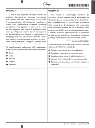 2014
CN - 1º dia | Caderno 1 - AZUL - Página 17
QUESTÃO 50
É comum aos fotógrafos tirar fotos coloridas em
que contêm uma forte composição de luz verde.
objetos claros, principalmente os brancos, aparecerão
esverdeados. Para equilibrar as cores, deve-se usar
composição das cores-luz primárias: vermelho, verde e
azul; e das cores-luz secundárias: amarelo = vermelho +
verde, ciano = verde + azul e magenta = vermelho + azul.
ro utilizado para
A Ciano.
B Verde.
C Amarelo.
D Magenta.
E Vermelho.
QUESTÃO 51
Para impedir a contaminação microbiana do
suprimento de água, deve-se eliminar as emissões de
O ácido hipocloroso (HClO), produzido pela reação entre
cloro e água, é um dos compostos mais empregados
como desinfetante. Contudo, ele não atua somente como
oxidante, mas também como um ativo agente de cloração.
A presença de matéria orgânica dissolvida no suprimento
de água clorada pode levar à formação de clorofórmio
(CHCl3
) e outras espécies orgânicas cloradas tóxicas.
SPIRO, T. G.; STIGLIANI, W. M. Química ambiental.
São Paulo: Pearson, 2009 (adaptado).
Visando eliminar da água o clorofórmio e outras moléculas
orgânicas, o tratamento adequado é a
A
B
C coagulação, pela adição de sulfato de alumínio.
D correção do pH, pela adição de carbonato de sódio.
E
movimento.
*AZUL75SAB17*
 