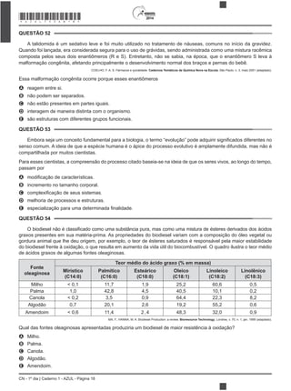 2014
CN - 1º dia | Caderno 1 - AZUL - Página 18
QUESTÃO 52
A talidomida é um sedativo leve e foi muito utilizado no tratamento de náuseas, comuns no início da gravidez.
Quando foi lançada, era considerada segura para o uso de grávidas, sendo administrada como uma mistura racêmica
composta pelos seus dois enantiômeros (R e S). Entretanto, não se sabia, na época, que o enantiômero S leva à
malformação congênita, afetando principalmente o desenvolvimento normal dos braços e pernas do bebê.
COELHO, F. A. S. Fármacos e quiralidade. Cadernos Temáticos de Química Nova na Escola, São Paulo, n. 3, maio 2001 (adaptado).
Essa malformação congênita ocorre porque esses enantiômeros
A reagem entre si.
B não podem ser separados.
C não estão presentes em partes iguais.
D interagem de maneira distinta com o organismo.
E são estruturas com diferentes grupos funcionais.
QUESTÃO 53
senso comum. A ideia de que a espécie humana é o ápice do processo evolutivo é amplamente difundida, mas não é
compartilhada por muitos cientistas.
Para esses cientistas, a compreensão do processo citado baseia-se na ideia de que os seres vivos, ao longo do tempo,
passam por
A
B incremento no tamanho corporal.
C
D melhoria de processos e estruturas.
E
QUESTÃO 54
O biodiesel não é
graxos presentes em sua matéria-prima. As propriedades do biodiesel variam com a composição do óleo vegetal ou
gordura animal que lhe deu origem, por exemplo, o teor de ésteres saturados é responsável pela maior estabilidade
do biodiesel frente à oxidação, o que resulta em aumento da vida útil do biocombustível. O quadro ilustra o teor médio
de ácidos graxos de algumas fontes oleaginosas.
Fonte
oleaginosa
Teor médio do ácido graxo (% em massa)
Mirístico
(C14:0)
Palmítico
(C16:0)
Esteárico
(C18:0)
Oleico
(C18:1)
Linoleico
(C18:2)
Linolênico
(C18:3)
Milho < 0,1 11,7 1,9 25,2 60,6 0,5
Palma 1,0 42,8 4,5 40,5 10,1 0,2
Canola < 0,2 3,5 0,9 64,4 22,3 8,2
Algodão 0,7 20,1 2,6 19,2 55,2 0,6
Amendoim < 0,6 11,4 2,4 48,3 32,0 0,9
MA, F.; HANNA, M. A. Biodiesel Production: a review. Bioresource Technology, Londres, v. 70, n. 1, jan. 1999 (adaptado).
Qual das fontes oleaginosas apresentadas produziria um biodiesel de maior resistência à oxidação?
A Milho.
B Palma.
C Canola.
D Algodão.
E Amendoim.
*AZUL75SAB18*
 
