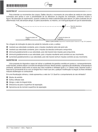 2014
CN - 1º dia | Caderno 1 - AZUL - Página 24
QUESTÃO 67
Para entender os movimentos dos corpos, Galileu discutiu o movimento de uma esfera de metal em dois planos
inclinados sem atritos e com a possibilidade de se alterarem os ângulos de inclinação, conforme mostra a
determinado nível, ela sempre atinge, no plano ascendente, no máximo, um nível igual àquele em que foi abandonada.
Nível de abandono
da esfera
Ângulo do plano de
descida
Ângulo do plano de
subida
Galileu e o plano inclinado
Se o ângulo de inclinação do plano de subida for reduzido a zero, a esfera
A manterá sua velocidade constante, pois o impulso resultante sobre ela será nulo.
B manterá sua velocidade constante, pois o impulso da descida continuará a empurrá-la.
C diminuirá gradativamente a sua velocidade, pois não haverá mais impulso para empurrá-la.
D diminuirá gradativamente a sua velocidade, pois o impulso resultante será contrário ao seu movimento.
E aumentará gradativamente a sua velocidade, pois não haverá nenhum impulso contrário ao seu movimento.
QUESTÃO 68
Uma proposta de dispositivo capaz de indicar a qualidade da gasolina vendida em postos e, consequentemente,
evitar fraudes, poderia utilizar o conceito de refração luminosa. Nesse sentido, a gasolina não adulterada, na temperatura
ambiente, apresenta razão entre os senos dos raios incidente e refratado igual a 1,4. Desse modo, fazendo incidir o
indicará adulteração no combustível.
A Mudou de sentido.
B
C Atingiu o valor do ângulo limite.
D Direcionou-se para a superfície de separação.
E Aproximou-se da normal à superfície de separação.
*AZUL75SAB24*
 