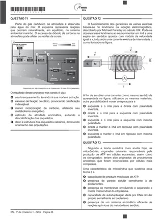 2014
CN - 1º dia | Caderno 1 - AZUL - Página 26
QUESTÃO 71
Parte do gás carbônico da atmosfera é absorvida
pela água do mar. O esquema representa reações
que ocorrem naturalmente, em equilíbrio, no sistema
ambiental marinho. O excesso de dióxido de carbono na
atmosfera pode afetar os recifes de corais.
Dióxido de carbono
atmosférico
CO2
Dióxido de carbono
dissolvido
1
+CO2
H2
O
Água
H2
CO3
Ácido
carbônico
HCO3
–
Íons bicarbonato
H+
Íons hidrogênio
Íons carbonato
CO3
2–
Conchas
deformadas
Menos
ácido
Mais
ácido
2 3
Disponível em: http://news.bbc.co.uk. Acesso em: 20 maio 2014 (adaptado).
O resultado desse processo nos corais é o(a)
A seu branqueamento, levando à sua morte e extinção.
B
indesejável.
C menor incorporação de carbono, afetando seu
metabolismo energético.
D estímulo da atividade enzimática, evitando a
E dano à estrutura dos esqueletos calcários, diminuindo
o tamanho das populações.
QUESTÃO 72
O funcionamento dos geradores de usinas elétricas
baseia-se no fenômeno da indução eletromagnética,
descoberto por Michael Faraday no século XIX. Pode-se
observar esse fenômeno ao se movimentar um ímã e uma
espira em sentidos opostos com módulo da velocidade
igual a v, induzindo uma corrente elétrica de intensidade i,
S N
v
A
i
v
B
outra possibilidade é mover a espira para a
A esquerda e o ímã para a direita com polaridade
invertida.
B direita e o ímã para a esquerda com polaridade
invertida.
C esquerda e o ímã para a esquerda com mesma
polaridade.
D direita e manter o ímã em repouso com polaridade
invertida.
E esquerda e manter o ímã em repouso com mesma
polaridade.
QUESTÃO 73
Segundo a teoria evolutiva mais aceita hoje, as
mitocôndrias, organelas celulares responsáveis pela
produção de ATP em células eucariotas, assim como
os cloroplastos, teriam sido originados de procariontes
ancestrais que foram incorporados por células mais
complexas.
Uma característica da mitocôndria que sustenta essa
teoria é a
A capacidade de produzir moléculas de ATP.
B presença de parede celular semelhante à de
procariontes.
C presença de membranas envolvendo e separando a
matriz mitocondrial do citoplasma.
D capacidade de autoduplicação dada por DNA circular
próprio semelhante ao bacteriano.
E
reações químicas do metabolismo aeróbio.
*AZUL75SAB26*
 