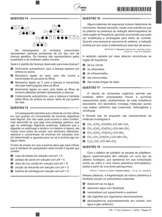 2014
CN - 1º dia | Caderno 1 - AZUL - Página 27
QUESTÃO 74
No heredograma, os símbolos preenchidos
representam pessoas portadoras de um tipo raro de
doença genética. Os homens são representados pelos
quadrados e as mulheres, pelos círculos.
Qual é o padrão de herança observado para essa doença?
A Dominante autossômico, pois a doença aparece em
ambos os sexos.
B Recessivo ligado ao sexo, pois não ocorre a
C Recessivo ligado ao Y, pois a doença é transmitida
D
homens afetados também apresentam a doença.
E Codominante autossômico, pois a doença é herdada
da mãe.
QUESTÃO 75
Um pesquisador percebe que o rótulo de um dos vidros
em que guarda um concentrado de enzimas digestivas
está ilegível. Ele não sabe qual enzima o vidro contém,
age no estômago digerindo proteínas. Sabendo que a
digestão no estômago é ácida e no intestino é básica, ele
monta cinco tubos de ensaio com alimentos diferentes,
adiciona o concentrado de enzimas em soluções com
pH determinado e aguarda para ver se a enzima age em
algum deles.
O tubo de ensaio em que a enzima deve agir para indicar
que a hipótese do pesquisador está correta é aquele que
contém
A cubo de batata em solução com pH = 9.
B pedaço de carne em solução com pH = 5.
C clara de ovo cozida em solução com pH = 9.
D porção de macarrão em solução com pH = 5.
E bolinha de manteiga em solução com pH = 9.
QUESTÃO 76
Alguns sistemas de segurança incluem detectores de
movimento. Nesses sensores, existe uma substância que
se polariza na presença de radiação eletromagnética de
certa região de frequência, gerando uma tensão que pode
Quando uma pessoa se aproxima do sistema, a radiação
emitida por seu corpo é detectada por esse tipo de sensor.
WENDLING, M. Sensores. Disponível em: www2.feg.unesp.br.
Acesso em: 7 maio 2014 (adaptado).
A radiação captada por esse detector encontra-se na
região de frequência
A da luz visível.
B do ultravioleta.
C do infravermelho.
D das micro-ondas.
E das ondas longas de rádio.
QUESTÃO 77
O estudo de compostos orgânicos permite aos
responsáveis pelas características de cada substância
descoberta. Um laboratório investiga moléculas quirais
cuja cadeia carbônica seja insaturada, heterogênea e
A fórmula que se enquadra nas características da
molécula investigada é
A CH3
–(CH)2
–CH(OH)–CO–NH–CH3
.
B CH3
–(CH)2
–CH(CH3
)–CO–NH–CH3
.
C CH3
–(CH)2
–CH(CH3
)–CO–NH2
.
D CH3
–CH2
–CH(CH3
)–CO–NH–CH3
.
E C6
H5
–CH2
–CO–NH–CH3
.
QUESTÃO 78
Com o objetivo de substituir as sacolas de polietileno,
alguns supermercados têm utilizado um novo tipo de
plástico ecológico, que apresenta em sua composição
amido de milho e uma resina polimérica termoplástica,
obtida a partir de uma fonte petroquímica.
ERENO, D. Plásticos de vegetais. Pesquisa Fapesp, n. 179, jan. 2011 (adaptado).
Nesses plásticos, a fragmentação da resina polimérica é
facilitada porque os carboidratos presentes
A dissolvem-se na água.
B absorvem água com facilidade.
C caramelizam por aquecimento e quebram.
D são digeridos por organismos decompositores.
E decompõem-se espontaneamente em contato com
água e gás carbônico.
*AZUL75SAB27*
 