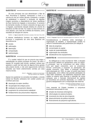 2014
CH - 1º dia | Caderno 1 - AZUL - Página 3
QUESTÃO 03
Os dois principais rios que alimentavam o Mar de
Aral, Amurdarya e Sydarya, mantiveram o nível e o
volume do mar por muitos séculos. Entretanto, o projeto
de estabelecer e expandir a produção de algodão
irrigado aumentou a dependência de várias repúblicas
da Ásia Central da irrigação e monocultura. O aumento
da demanda resultou no desvio crescente de água para
a irrigação, acarretando redução drástica do volume de
tributários do Mar de Aral. Foi criado na Ásia Central um
novo deserto, com mais de 5 milhões de hectares, como
resultado da redução em volume.
TUNDISI, J. G. Água no século XXI: enfrentando a escassez. São Carlos: Rima, 2003.
A intensa interferência humana na região descrita
provocou o surgimento de uma área desértica em
decorrência da
A erosão.
B salinização.
C laterização.
D compactação.
E sedimentação.
QUESTÃO 04
É o caráter radical do que se procura que exige a
radicalização do próprio processo de busca. Se todo o
espaço for ocupado pela dúvida, qualquer certeza que
aparecer a partir daí terá sido de alguma forma gerada
pela própria dúvida, e não será seguramente nenhuma
daquelas que foram anteriormente varridas por essa
mesma dúvida.
SILVA, F. L. Descartes: a metafísica da modernidade.
São Paulo: Moderna, 2001 (adaptado).
Apesar de questionar os conceitos da tradição, a dúvida
contribuir para o(a)
A
B recuperação dos antigos juízos.
C exaltação do pensamento clássico.
D surgimento do conhecimento inabalável.
E fortalecimento dos preconceitos religiosos.
QUESTÃO 05
NEVES, E. Engraxate. Disponível em: www.grafar.blogspot.com. Acesso em: 15 fev. 2013.
Considerando-se a dinâmica entre tecnologia e
organização do trabalho, a representação contida no
cartum é caracterizada pelo pessimismo em relação à
A ideia de progresso.
B concentração do capital.
C noção de sustentabilidade.
D organização dos sindicatos.
E obsolescência dos equipamentos.
QUESTÃO 06
da economia cafeeira se apresentava como se segue.
A produção, que se encontrava em altos níveis,
teria que seguir crescendo, pois os produtores
haviam continuado a expandir as plantações até
aquele momento. Com efeito, a produção máxima
seria alcançada em 1933, ou seja, no ponto mais baixo
1927-1928. Entretanto, era totalmente impossível obter
estoques, pois o mercado internacional de capitais
se encontrava em profunda depressão, e o crédito do
governo desaparecera com a evaporação das reservas.
FURTADO, C. Formação econômica do Brasil. São Paulo:
Cia. Editora Nacional, 1997 (adaptado).
Uma resposta do Estado brasileiro à conjuntura
econômica mencionada foi o(a)
A atração de empresas estrangeiras.
B reformulação do sistema fundiário.
C incremento da mão de obra imigrante.
D desenvolvimento de política industrial.
E
*AZUL75SAB3*
 