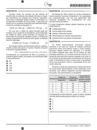 2014
CN - 1º dia | Caderno 1 - AZUL - Página 31
QUESTÃO 88
Grandes fontes de emissão do gás dióxido de
enxofre são as indústrias de extração de cobre e níquel,
em decorrência da oxidação dos minérios sulfurados.
Para evitar a liberação desses óxidos na atmosfera e a
consequente formação da chuva ácida, o gás pode ser
lavado, em um processo conhecido como dessulfurização,
conforme mostrado na equação (1).
CaCO3
(s) + SO2 3
(s) + CO2
(g) (1)
oxidado, com o auxílio do ar atmosférico, para a obtenção
do sulfato de cálcio, como mostrado na equação (2).
Essa etapa é de grande interesse porque o produto da
reação, popularmente conhecido como gesso, é utilizado
2 CaSO3
(s) + O2 4
(s) (2)
As massas molares dos elementos carbono, oxigênio,
enxofre e cálcio são iguais a 12 g/mol, 16 g/mol, 32 g/mol
e 40 g/mol, respectivamente.
BAIRD, C. Química ambiental. Porto Alegre: Bookman, 2002 (adaptado).
Considerando um rendimento de 90% no processo, a
massa de gesso obtida, em gramas, por mol de gás retido
é mais próxima de
A 64.
B 108.
C 122.
D 136.
E 245.
QUESTÃO 89
Na década de 1990, células do cordão umbilical de
recém-nascidos humanos começaram a ser guardadas
por criopreservação, uma vez que apresentam alto
potencial terapêutico em consequência de suas
características peculiares.
O poder terapêutico dessas células baseia-se em sua
capacidade de
A multiplicação lenta.
B comunicação entre células.
C adesão a diferentes tecidos.
D diferenciação em células especializadas.
E reconhecimento de células semelhantes.
QUESTÃO 90
As lentes fotocromáticas escurecem quando
expostas à luz solar por causa de reações químicas
reversíveis entre uma espécie incolor e outra colorida.
Diversas reações podem ser utilizadas, e a escolha
principais aspectos: (i) o quanto escurece a lente; (ii) o
tempo de escurecimento quando exposta à luz solar; e
(iii) o tempo de esmaecimento em ambiente sem forte luz
solar. A transmitância indica a razão entre a quantidade
de luz que atravessa o meio e a quantidade de luz que
incide sobre ele.
Durante um teste de controle para o desenvolvimento
de novas lentes fotocromáticas, foram analisadas cinco
amostras, que utilizam reagentes químicos diferentes.
No quadro, são apresentados os resultados.
Amostra
Tempo de
escurecimento
(segundo)
Tempo de
esmaecimento
(segundo)
Transmitância
média da lente
quando exposta
à luz solar (%)
1 20 50 80
2 40 30 90
3 20 30 50
4 50 50 50
5 40 20 95
Considerando os três aspectos, qual é a melhor amostra
de lente fotocromática para se utilizar em óculos?
A 1
B 2
C 3
D 4
E 5
*AZUL75SAB31*
 